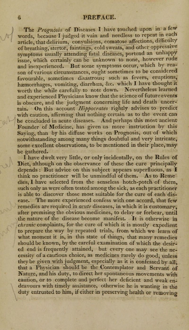 The Prognosis of Diseases I have touched upon in a few words, because I judged it vain and needless to repeat in each article, that delirium, convulsions, comatose affections, difficulty of breathing, stertor, faintings, cold sweats, and other oppressive symptoms usually attending fatal diseases, portend an unhappy issue, which certainly can be unknown to none, however rude and inexperienced. But some symptoms occur, which by rea- son of various circumstances, ought sometimes to be considered favourable, sometimes disastrous; such as fevers, eruptions, hemorrhages, vomiting, diarrhoea, &c. which I have thought it worth the while carefully to note down. Nevertheless learned and experienced Physicians know that the science of future events is obscure, and the judgment concerning life and death uncer- tain. On this account Hippocrates rightly advises to predict with caution, affirming that nothing certain as to the event can be concluded in acute diseases. And perhaps this most ancient Founder of Medicine, has given us more instruction by this Saying, than by his diffuse works on Prognosis, out of which notwithstanding among many things doubtful and very intricate, some excellent observations, to be mentioned in their place, may be gathered. I have dwelt very little, or only incidentally, on the Rules of Diet, although on the observance of these the cure principally depends : But advice on this subject appears superfluous, as I think no practitioner will be unmindful of them. As to Reme dies, I have selected from the senseless hotch-potch of them, such only as were often tested among the sick, as each practitioner is able to discover those most suitable for the cure of each dis- ease. The more experienced confess with one accord, that few remedies are required in acute diseases, in which it is customary, after premising the obvious medicines, to delay or forbear, until the nature of the disease become manifest. It is otherwise in chronic complaints, for the cure of which it is mostly expedient to prepare the way by repeated trials, from which we learn of what moment it is, in this state of things, that many remedies should be known, by the careful examination of which the desir- ed end is frequently attained, but every one may see the ne- cessity of a cautious choice, as medicines rarely do good, unless they be given with judgment, especially as it is confessed by all, that a Physician should be the Contemplator and Servant of Nature, and his duty, to direct her spontaneous movements with caution, or to complete and perfect her deficient and weak en- deavours with timely assistance, otherwise he is wanting in the duty entrusted to him, if either in preserving health or removing