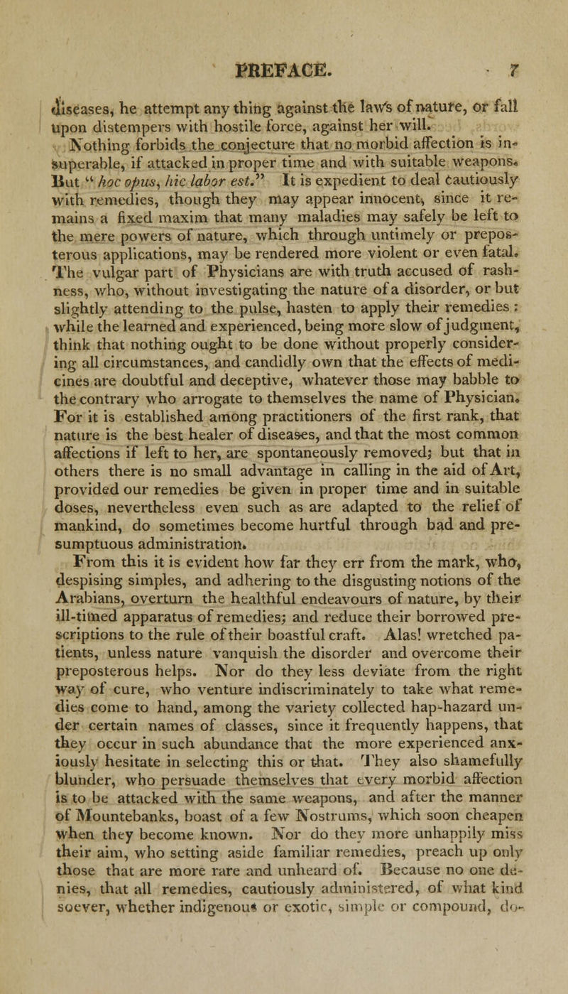 diseases, he attempt anything against the law's of nature, or fall Upon distempers with hostile force, against her will. Nothing forbids the conjecture that no morbid affection is in- superable, if attacked in proper time and with suitable weapons. But  hoc opus; hie labor est. It is expedient to deal cautiously with remedies, though they may appear innocent* since it re- mains a fixed maxim that many maladies may safely be left to the mere powers of nature, which through untimely or prepos- terous applications, may be rendered more violent or even fatal. The vulgar part of Physicians are with truth accused of rash- ness, who, without investigating the nature of a disorder, or but slightly attending to the pulse, hasten to apply their remedies : while the learned and experienced, being more slow of judgment, think that nothing ought to be done without properly consider- ing all circumstances, and candidly own that the effects of medi- cines are doubtful and deceptive, whatever those may babble to the contrary who arrogate to themselves the name of Physician. For it is established among practitioners of the first rank, that nature is the best healer of diseases, and that the most common affections if left to her, are spontaneously removed; but that in others there is no small advantage in calling in the aid of Art, provided our remedies be given in proper time and in suitable doses, nevertheless even such as are adapted to the relief of mankind, do sometimes become hurtful through bad and pre- sumptuous administration. From this it is evident how far they err from the mark, whfr, despising simples, and adhering to the disgusting notions of the Arabians, overturn the healthful endeavours of nature, by their ill-timed apparatus of remedies; and reduce their borrowed pre- scriptions to the rule of their boastful craft. Alas! wretched pa- tients, unless nature vanquish the disorder and overcome their preposterous helps. Nor do they less deviate from the right way of cure, who venture indiscriminately to take what reme- dies come to hand, among the variety collected haphazard un- der certain names of classes, since it frequently happens, that they occur in such abundance that the more experienced anx- iously hesitate in selecting this or that. They also shamefully blunder, who persuade themselves that every morbid affection is to be attacked with the same weapons, and after the manner of Mountebanks, boast of a few Nostrums, which soon cheapen when they become known. Nor do they more unhappily miss; their aim, who setting aside familiar remedies, preach up only those that are more rare and unheard of. Because no one de- nies, that all remedies, cautiously administered, of what kind soever, whether indigenous or exotif, simple or compound, do-