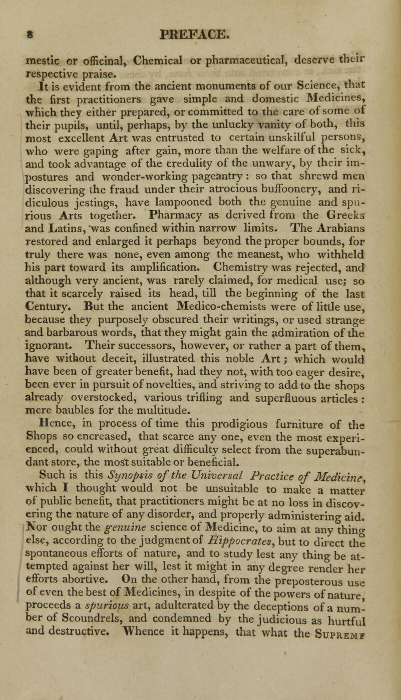 mestic or officinal, Chemical or pharmaceutical, deserve their respective praise. It is evident from the ancient monuments of our Science, that the first practitioners gave simple and domestic Medicines, which they either prepared, or committed to the care of some of their pupils, until, perhaps, by the unlucky vanity of both, this most excellent Art was entrusted to certain unskilful persons, who were gaping after gain, more than the welfare of the sick, and took advantage of the credulity of the unwary, by their im- postures and wonder-working pageantry : so that shrewd men discovering the fraud under their atrocious buffoonery, and ri- diculous jestings, have lampooned both the genuine and spu- rious Arts together. Pharmacy as derived from the Greeks and Latins, was confined within narrow limits. The Arabians restored and enlarged it perhaps beyond the proper bounds, for truly there was none, even among the meanest, who withheld his part toward its amplification. Chemistry was rejected, and although very ancient, was rarely claimed, for medical use; so that it scarcely raised its head, till the beginning of the last Century. But the ancient Medico-chemists were of little use, because they purposely obscured their writings, or used strange and barbarous words, that they might gain the admiration of the ignorant. Their successors, however, or rather a part of them, have without deceit, illustrated this noble Art; which would have been of greater benefit, had they not, with too eager desire, been ever in pursuit of novelties, and striving to add to the shops already overstocked, various trifling and superfluous articles: mere baubles for the multitude. Hence, in process of time this prodigious furniture of the Shops so encreased, that scarce any one, even the most experi- enced, could without great difficulty select from the superabun- dant store, the most suitable or beneficial. Such is this Synopsis of the Universal Practice of Medicine, which I thought would not be unsuitable to make a matter of public benefit, that practitioners might be at no loss in discov- ering the nature of any disorder, and properly administering aid. Nor ought the genuine science of Medicine, to aim at any thing else, according to the judgment of Hippocrates, but to direct the spontaneous efforts of nature, and to study lest any thing be at- tempted against her will, lest it might in any degree render her efforts abortive. On the other hand, from the preposterous use of even the best of Medicines, in despite of the powers of nature proceeds a spurious art, adulterated by the deceptions of a num- ber of Scoundrels, and condemned by the judicious as hurtful and destructive. Whence it happens, that what the Supremf