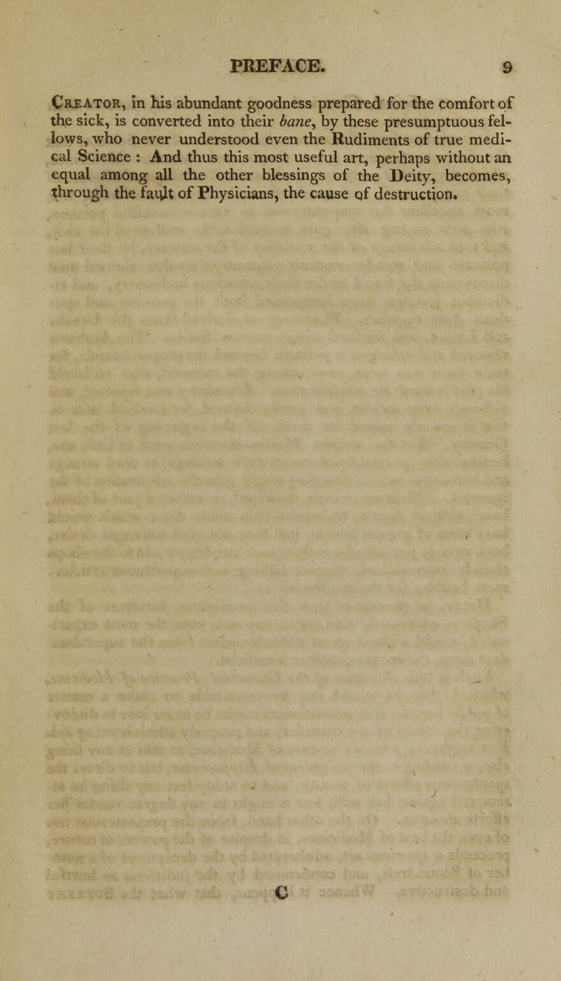 Creator, in his abundant goodness prepared for the comfort of the sick, is converted into their baney by these presumptuous fel- lows, who never understood even the Rudiments of true medi- cal Science : And thus this most useful art, perhaps without an equal among all the other blessings of the Deity, becomes, through the fauit of Physicians, the cause qf destruction.