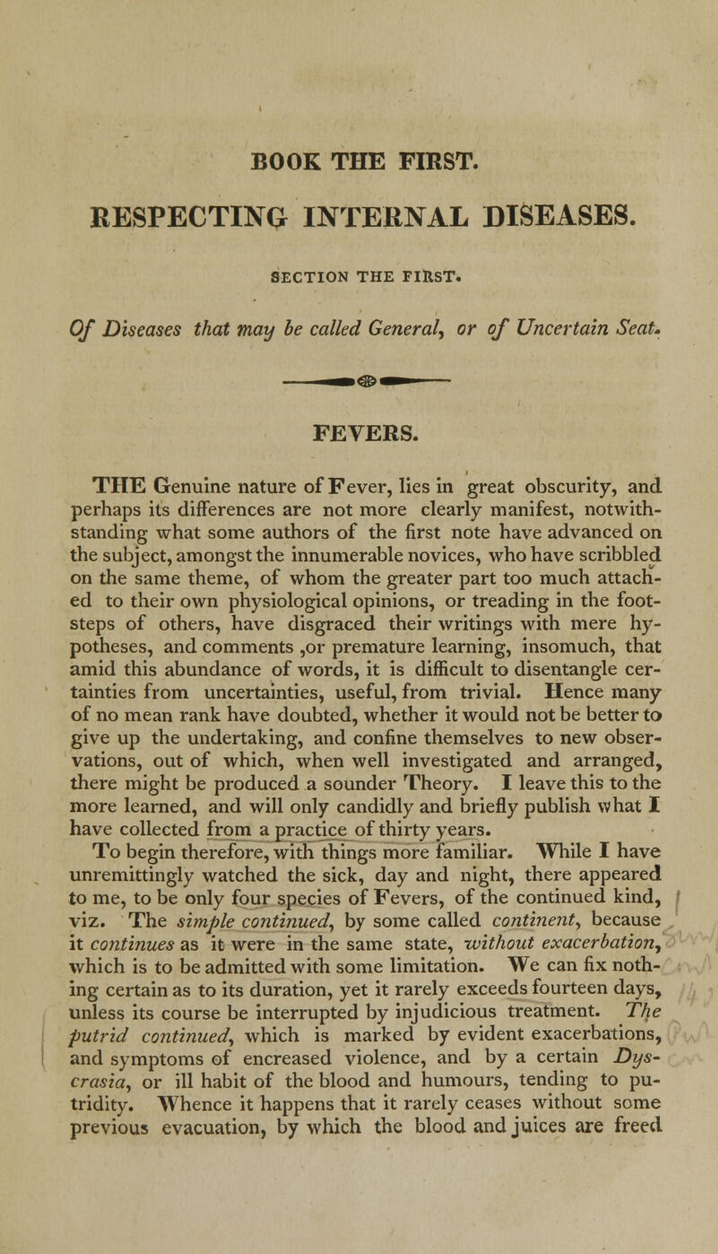 BOOK THE FIRST. RESPECTING INTERNAL DISEASES. SECTION THE FIRST. Of Diseases that may be called General, or of Uncertain Seat. -»o— FEVERS. THE Genuine nature of Fever, lies in great obscurity, and perhaps its differences are not more clearly manifest, notwith- standing what some authors of the first note have advanced on the subject, amongst the innumerable novices, who have scribbled on the same theme, of whom the greater part too much attach- ed to their own physiological opinions, or treading in the foot- steps of others, have disgraced their writings with mere hy- potheses, and comments ,or premature learning, insomuch, that amid this abundance of words, it is difficult to disentangle cer- tainties from uncertainties, useful, from trivial. Hence many of no mean rank have doubted, whether it would not be better to give up the undertaking, and confine themselves to new obser- vations, out of which, when well investigated and arranged, there might be produced a sounder Theory. I leave this to the more learned, and will only candidly and briefly publish what I have collected from a practice of thirty years. To begin therefore, with things more familiar. While I have unremittingly watched the sick, day and night, there appeared to me, to be only four species of Fevers, of the continued kind, viz. The simple continued, by some called continent, because it continues as it were in the same state, -without exacerbation, which is to be admitted with some limitation. We can fix noth- ing certain as to its duration, yet it rarely exceeds fourteen days, unless its course be interrupted by injudicious treatment. The putrid continued, which is marked by evident exacerbations, and symptoms of encreased violence, and by a certain Dys- crasia, or ill habit of the blood and humours, tending to pu- tridity. Whence it happens that it rarely ceases without some previous evacuation, by which the blood and juices are freed