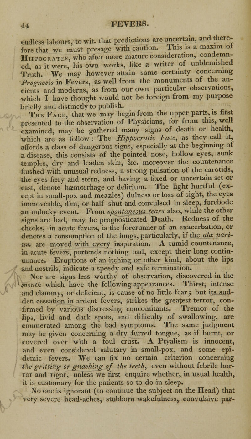 endless labours, to wit. that predictions are uncertain, and there- fore that we must presage with caution. This is a maxim ot Hippocrates, who after more mature consideration, condemn- ed, as it were, his own works, like a writer of unblemished Truth. We may however attain some certainty concerning Prognosis in Fevers, as well from the monuments of the an- cients and moderns, as from our own particular observations, which I have thought would not be foreign from my purpose briefly and distinctly to publish. The Face, that we may begin from the upper parts, is first presented to the observation of Physicians, for from this, well examined, may be gathered many signs of death or health, which are as follow: The Hippocratk Face, as they call it, affords a class of dangerous signs, especially at the beginning of a disease, this consists of the pointed nose, hollow eyes, sunk temples, dry and leaden skin, &c. moreover the countenance flushed with unusual redness, a strong pulsation of the carotids, the eyes fiery and stern, and having a fixed or uncertain set or cast, denote haemorrhage or delirium. The light hurtful (ex- cept in small-pox and meazles) dulness or loss of sight, the eyes immoveable, dim, or half shut and convulsed in sleep, forebode an unlucky event. From spontaneous tears also, while the other signs are bad, may be prognosticated Death. Redness of the cheeks, in acute fevers, is the forerunner of an exacerbation, or denotes a consumption of the lungs, particularly, if the alee nari- um are moved with every inspiration. A tumid countenance, in acute fevers, portends nothing bad, except their long contin- unance. Eruptions of an itching or other kind, about the lips and nostrils, indicate a speedy and safe termination. Nor are signs less worthy of observation, discovered in the month which have the following appearances. Thirst, intense and clammy, or deficient, is cause of no little fear; but its sud- den cessation in ardent fevers, strikes the greatest terror, con- firmed by various distressing concomitants. Tremor of the lips, livid and dark spots, and difficulty of swallowing, are enumerated among the bad symptoms. The same judgment may be given concerning a dry furred tongue, as if burnt, or covered over with a foul crust. A Ptyalism is innocent, and even considered salutary in small-pox, and some epi- demic fevers. We can fix no certain criterion concerning the gritting or gnashing of the teeth, even without febrile hor- ror and rigor, unless we first enquire whether, in usual health, it is customary for the patients so to do in sleep. No one is ignorant (to continue the subjeet on the Head) that very severe head-aches, stubborn wakefulness, convulsive par-