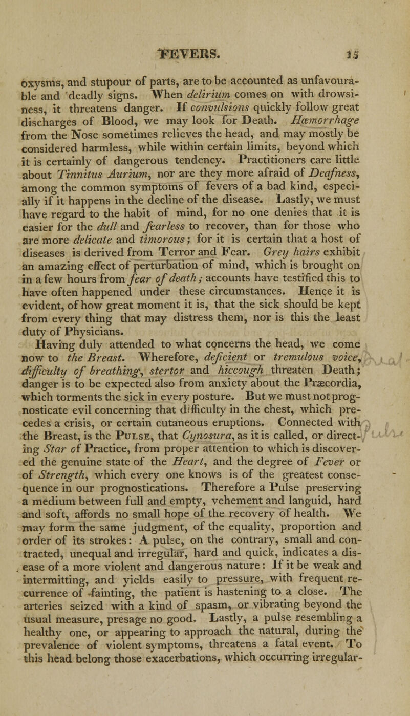 oxysms, and stupour of parts, are to be accounted as unfavoura- ble and deadly signs. When delirium comes on with drowsi- ness, it threatens danger. If convulsions quickly follow great discharges of Blood, we may look for Death. Hemorrhage from the Nose sometimes relieves the head, and may mostly be considered harmless, while within certain limits, beyond which it is certainly of dangerous tendency. Practitioners care little about Tinnitus Aurium, nor are they more afraid of Deafness, among the common symptoms of fevers of a bad kind, especi- ally if it happens in the decline of the disease. Lastly, we must have regard to the habit of mind, for no one denies that it is easier for the dull and fearless to recover, than for those who are more delicate and timorous; for it is certain that a host of diseases is derived from Terror and Fear. Grey hairs exhibit an amazing effect of perturbation of mind, which is brought on in a few hours horn fear of death; accounts have testified this to have often happened under these circumstances. Hence it is evident, of how great moment it is, that the sick should be kept from every thing that may distress them, nor is this the least duty of Physicians. Having duly attended to what concerns the head, we come now to the Breast. Wherefore, deficient or tremulous voice, difficulty of breathing, stertor and hiccough threaten Death; danger is to be expected also from anxiety about the Prsecordia, which torments the sick in every posture. But we must not prog- nosticate evil concerning that difficulty in the chest, which pre- cedes a crisis, or certain cutaneous eruptions. Connected with the Breast, is the Pulse, that Cynosura,ns it is called, or direct- ing Star of Practice, from proper attention to which is discover- ed the genuine state of the Heart, and the degree of Fever or of Strength, which every one knows is of the greatest conse- quence in our prognostications. Therefore a Pulse preserving a medium between full and empty, vehement and languid, hard and soft, affords no small hope of the recovery of health. We may form the same judgment, of the equality, proportion and order of its strokes: A pulse, on the contrary, small and con- tracted, unequal and irregular, hard and quick, indicates a dis- ease of a more violent and dangerous nature: If it be weak and intermitting, and yields easily to pressure, with frequent re- currence of -fainting, the patient is hastening to a close. The arteries seized with a kind of spasm, or vibrating beyond the usual measure, presage no good. Lastly, a pulse resemblirg a healthy one, or appearing to approach the natural, during the prevalence of violent symptoms, threatens a fatal event. To this head belong those exacerbations, which occurring irregular-