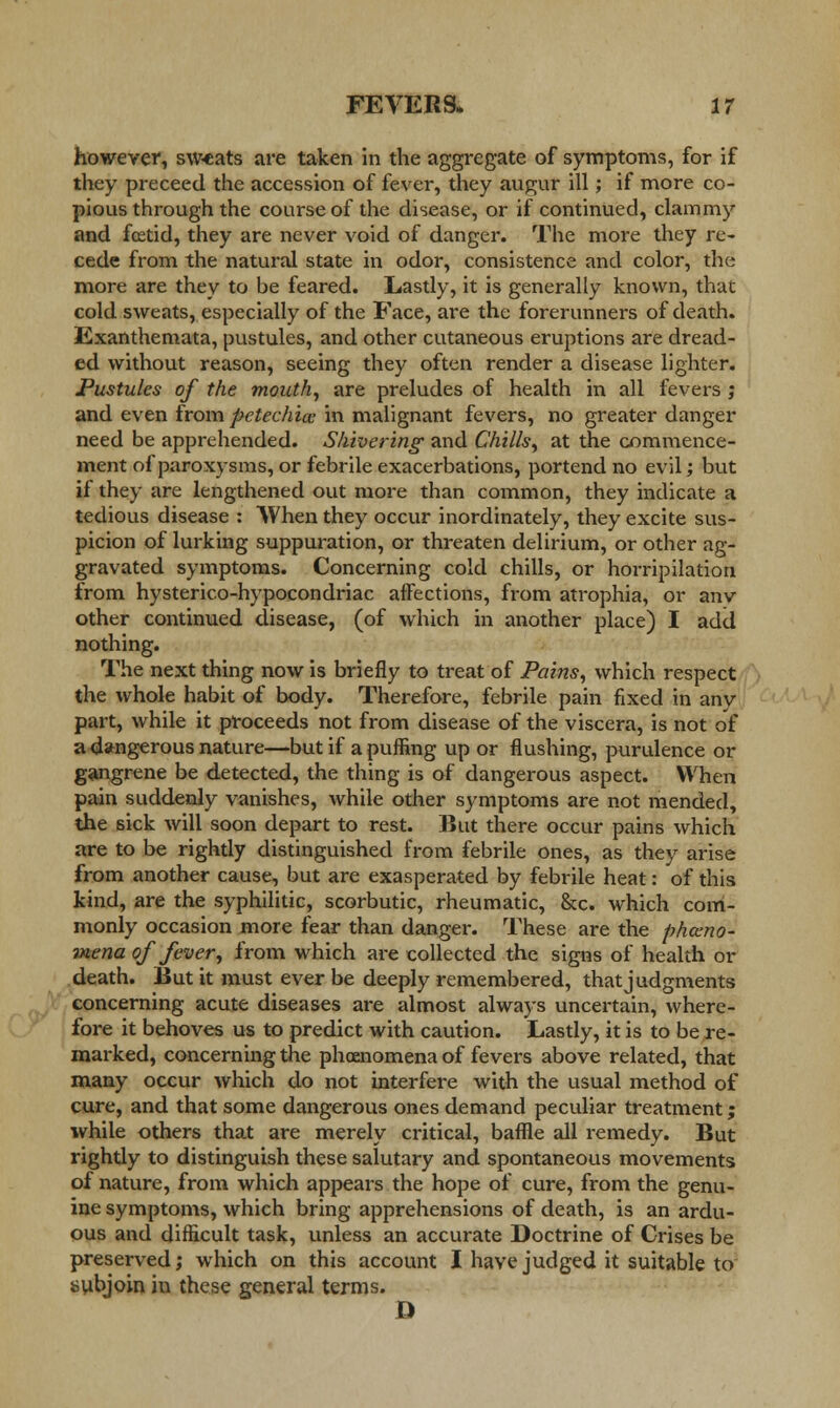 however, sweats are taken in the aggregate of symptoms, for if they preceed the accession of fever, they augur ill; if more co- pious through the course of the disease, or if continued, clammy and fcetid, they are never void of danger. The more they re- cede from the natural state in odor, consistence and color, the more are they to be feared. Lastly, it is generally known, that cold sweats, especially of the Face, are the forerunners of death. Exanthemata, pustules, and other cutaneous eruptions are dread- ed without reason, seeing they often render a disease lighter. Pustules of the mouth, are preludes of health in all fevers ; and even from petechia in malignant fevers, no greater danger need be apprehended. Shivering- and Chills, at the commence- ment of paroxysms, or febrile exacerbations, portend no evil; but if they are lengthened out more than common, they indicate a tedious disease : AVhen they occur inordinately, they excite sus- picion of lurking suppuration, or threaten delirium, or other ag- gravated symptoms. Concerning cold chills, or horripilation from hysterico-hypocondriac affections, from atrophia, or anv other continued disease, (of which in another place) I add nothing. The next thing now is briefly to treat of Pains, which respect the whole habit of body. Therefore, febrile pain fixed in any part, while it proceeds not from disease of the viscera, is not of a dangerous nature—but if a puffing up or flushing, purulence or gangrene be detected, the thing is of dangerous aspect. When pain suddenly vanishes, while other symptoms are not mended, the sick will soon depart to rest. But there occur pains which are to be rightly distinguished from febrile ones, as they arise from another cause, but are exasperated by febrile heat: of this kind, are the syphilitic, scorbutic, rheumatic, &c. which com- monly occasion more fear than danger. These are the pheno- mena of fever, from which are collected the signs of health or death. But it must ever be deeply remembered, that judgments concerning acute diseases are almost always uncertain, where- fore it behoves us to predict with caution. Lastly, it is to be re- marked, concerning the phoenomena of fevers above related, that many occur which do not interfere with the usual method of cure, and that some dangerous ones demand peculiar treatment; while others that are merely critical, baffle all remedy. But rightly to distinguish these salutary and spontaneous movements of nature, from which appears the hope of cure, from the genu- ine symptoms, which bring apprehensions of death, is an ardu- ous and difficult task, unless an accurate Doctrine of Crises be preserved; which on this account I have judged it suitable to subjoin in these general terms. D