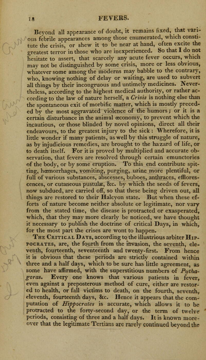 Beyond all appearance of doubt, it remains fixed, that vari- ous febrile appearances among those enumerated, which consti- tute the crisis, or shew it to be near at hand, often excite the greatest terror in those who are inexperienced. So that I do not hesitate to assert, that scarcely any acute fever occurs, which may not be distinguished by some crisis, more or less obvious, whatever some among the moderns may babble to the contrary, who, knowing nothing of delay or waiting, are used to subvert all things by their incongruous and untimely medicines. Never- theless, according to the highest medical authority, or rather ac- cording to the law of nature herself, a Crisis is nothing else than the spontaneous exit of morbific matter, which is mostly preced- ed by the most aggravated violence of the humors; or it is a certain disturbance in the animal oeconomy, to prevent which the incautious, or those blinded by novel opinions, direct all their endeavours, to the greatest injury to the sick : Wherefore, it is little wonder if many patients, as well by this struggle of nature, as by injudicious remedies, are brought to the hazard of life, or to death itself. For it is proved by multiplied and accurate ob- servation, that fevers are resolved through certain emunctories of the body, or by some eruption. To this end contribute spit- ting, hoemorrhages, vomiting, purging, urine more plentiful, or full of various substances, abscesses, buboes, anthraces, efflores- cences, or cutaneous pustuhe, &c. by which the seeds of fevers, now subdued, are carried off, so that these being driven out, all things are restored to their Halcyon state. But when these ef- forts of nature become neither absolute or legitimate, nor vary from the stated time, the disease is protracted or exasperated, which, that they may more clearly be noticed, we have thought it necessary to publish the doctrine of critical Days, in which, for the most part the crises are wont to happen. The Critical Days, according to the illustrious arbiter Hip- pocrates, are, the fourth from the invasion, the seventh, ele- venth, fourteenth, seventeenth and twenty-first. From hence it is obvious that these periods are strictly contained within three and a half days, which to be sure has little agreement, as some have affirmed, with the superstitious numbers of Pytha- goras. Every one knows that various patients in fever, even against a preposterous method of cure, either are restor- ed to health, or fall victims to death, on the fourth, seventh, eleventh, fourteenth days, &c. Hence it appears that the com- putation of Hippocrates is accurate, which allows it to be protracted to the forty-second day, or the term of twelve periods, consisting of three and a half days. It is known more- over that the legitimate Tertians are rarely continued beyond the