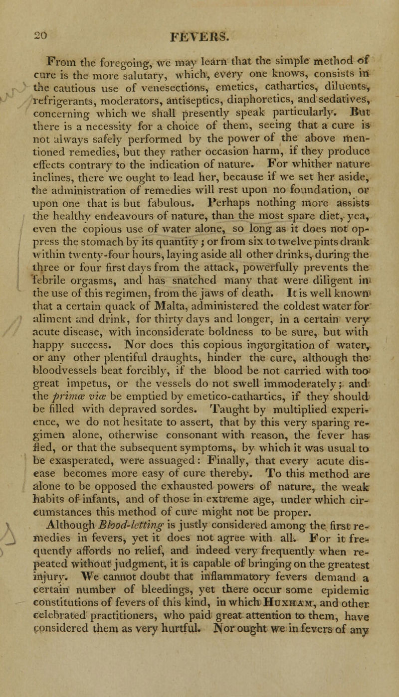 From the foregoing, we may learn that the simple method of cure is the more salutary, which, every one knows, consists in the cautious use of venesections, emetics, cathartics, diluents, refrigerants, moderators, antiseptics, diaphoretics, and sedatives, concerning which we shall presently speak particularly. But there is a necessity for a choice of them, seeing that a cure is not always safely performed by the power of the above men- tioned remedies, but they rather occasion harm, if they produce effects contrary to the indication of nature. For whither nature inclines, there we ought to lead her, because if we set her aside, the administration of remedies will rest upon no foundation, or upon one that is but fabulous. Perhaps nothing more assists the healthy endeavours of nature, than the most spare diet, yea, even the copious use of water alone, so long as it does not op- press the stomach by its quantity; or from six to twelve pints drank within twenty-four hours, laying aside all other drinks, during the three or four first days from the attack, powerfully prevents the febrile orgasms, and has snatched many that were diligent irtf the use of this regimen, from the jaws of death. It is well known7' that a certain quack of Malta, administered the coldest water for aliment and drink, for thirty days and longer, in a certain very acute disease, with inconsiderate boldness to be sure, but with happy success. Nor does this copious ingurgitation of water, or any other plentiful draughts, hinder the cure, although the bloodvessels beat forcibly, if the blood be not carried with too great impetus, or the vessels do not swell immoderately; and the primce vice be emptied by emetico-cathartics, if they should be filled with depraved sordes. Taught by multiplied experi* ence, we do not hesitate to assert, that by this very sparing re- gimen alone, otherwise consonant with reason, the fever has fled, or that the subsequent symptoms, by which it was usual to be exasperated, were assuaged: Finally, that every acute dis- ease becomes more easy of cure thereby. To this method are alone to be opposed the exhausted powers of nature, the weak habits of infants, and of those in extreme age, under which cir- cumstances this method of cure might not be proper. Although Blood-letting is justly considered among the first re- medies in fevers, yet it does not agree with alL For it fre- quently affords no relief, and indeed very frequently when re- peated without judgment, it is capable of bringing on the greatest injury. We cannot doubt that inflammatory fevers demand a certain number of bleedings, yet there occur some epidemic constitutions of fevers of this kind, in which Huxham, and other celebrated practitioners, who paid great attention to them, have considered them as very hurtful. Nor ought we in fevers of any