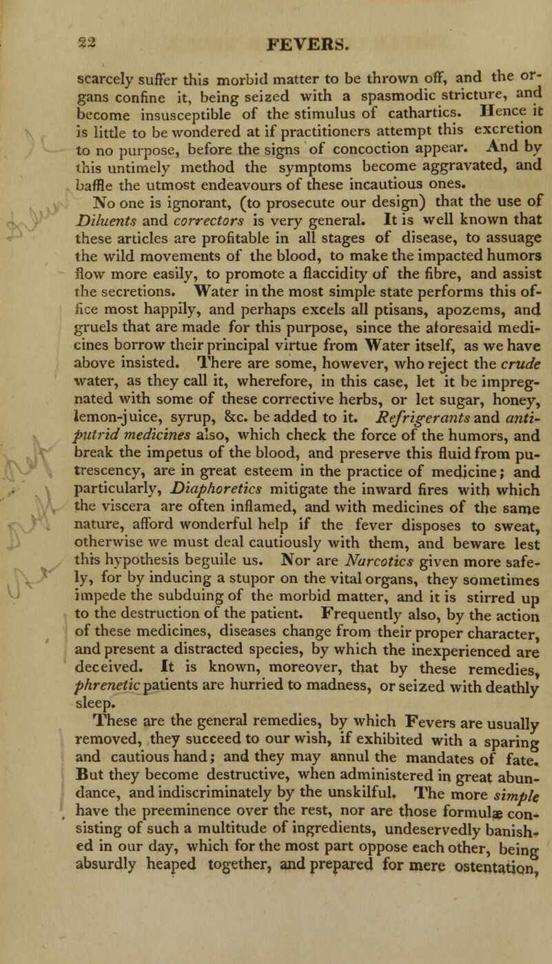 ^ scarcely suffer this morbid matter to be thrown off, and the or- gans confine it, being seized with a spasmodic stricture, and become insusceptible of the stimulus of cathartics. Hence it is little to be wondered at if practitioners attempt this excretion to no purpose, before the signs of concoction appear. And by this untimely method the symptoms become aggravated, and baffle the utmost endeavours of these incautious ones. No one is ignorant, (to prosecute our design) that the use of Diluents and correctors is very general. It is well known that these articles are profitable in all stages of disease, to assuage the wild movements of the blood, to make the impacted humors flow more easily, to promote a flaccidity of the fibre, and assist the secretions. Water in the most simple state performs this of- fice most happily, and perhaps excels all ptisans, apozems, and gruels that are made for this purpose, since the aforesaid medi- cines borrow their principal virtue from Water itself, as we have above insisted. There are some, however, who reject the crude water, as they call it, wherefore, in this case, let it be impreg- nated with some of these corrective herbs, or let sugar, honey, iemon-juice, syrup, &c. be added to it. Refrigerants and anti- putrid medicines also, which check the force of the humors, and break the impetus of the blood, and preserve this fluid from pu- trescency, are in great esteem in the practice of medicine; and particularly, Diaphoretics mitigate the inward fires with which the viscera are often inflamed, and with medicines of the same nature, afford wonderful help if the fever disposes to sweat, otherwise we must deal cautiously with them, and beware lest this hypothesis beguile us. Nor are Narcotics given more safe- ly, for by inducing a stupor on the vital organs, they sometimes impede the subduing of the morbid matter, and it is stirred up to the destruction of the patient. Frequently also, by the action of these medicines, diseases change from their proper character and present a distracted species, by which the inexperienced are deceived. It is known, moreover, that by these remedies phrenetic patients are hurried to madness, or seized with deathly sleep. These are the general remedies, by which Fevers are usually removed, they succeed to our wish, if exhibited with a sparing and cautious hand; and they may annul the mandates of fate. But they become destructive, when administered in great abun- dance, and indiscriminately by the unskilful. The more simple have the preeminence over the rest, nor are those formula con- sisting of such a multitude of ingredients, undeservedly banish- ed in our day, which for the most part oppose each other, being absurdly heaped together, and prepared for mere ostentatiqn