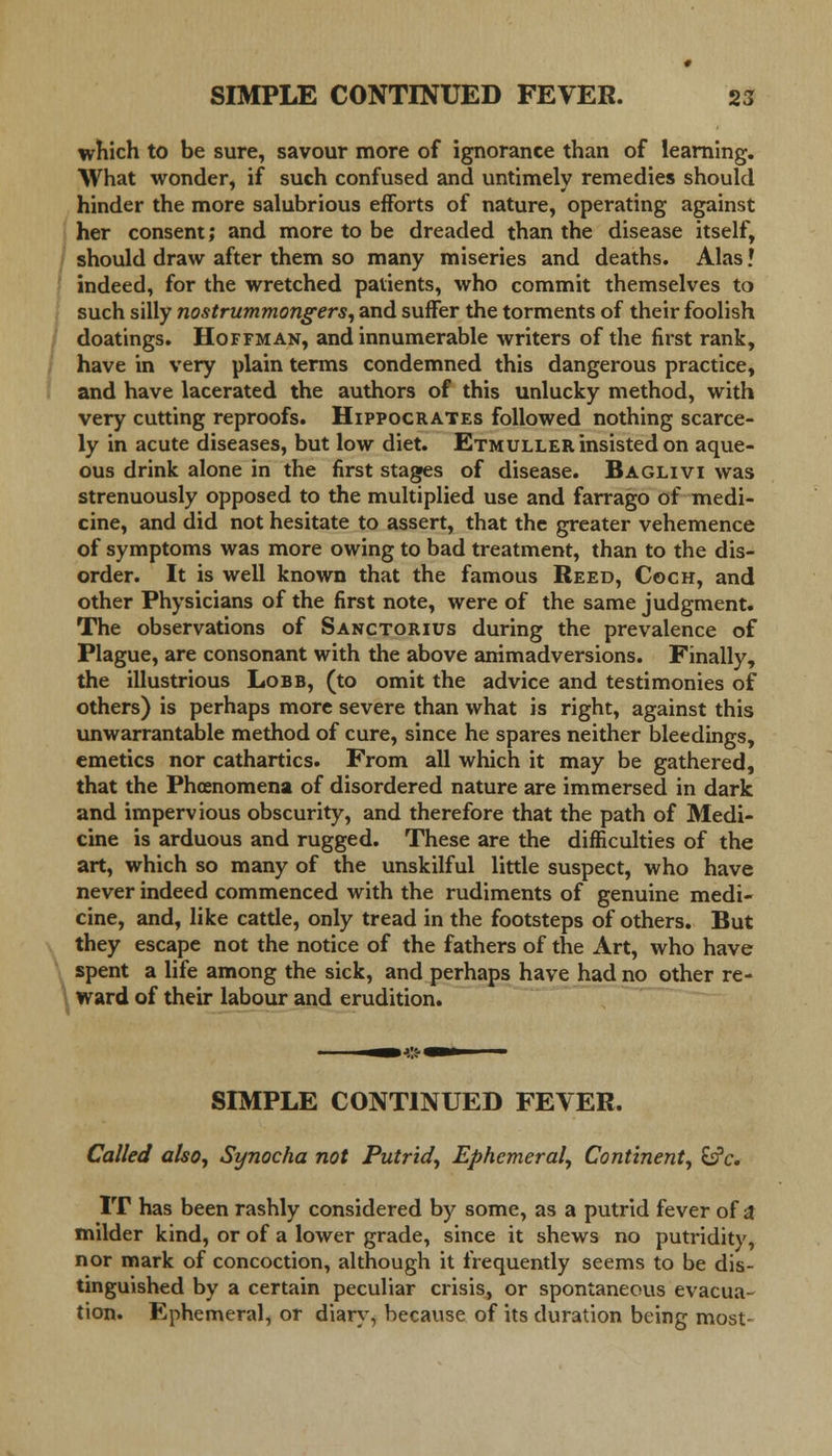 which to be sure, savour more of ignorance than of learning. What wonder, if such confused and untimely remedies should hinder the more salubrious efforts of nature, operating against her consent; and more to be dreaded than the disease itself, should draw after them so many miseries and deaths. Alas! indeed, for the wretched patients, who commit themselves to such silly nostrummongers, and suffer the torments of their foolish doatings. Hoffman, and innumerable writers of the first rank, have in very plain terms condemned this dangerous practice, and have lacerated the authors of this unlucky method, with very cutting reproofs. Hippocrates followed nothing scarce- ly in acute diseases, but low diet. Etmuller insisted on aque- ous drink alone in the first stages of disease. Baglivi was strenuously opposed to the multiplied use and farrago of medi- cine, and did not hesitate to assert, that the greater vehemence of symptoms was more owing to bad treatment, than to the dis- order. It is well known that the famous Reed, Coch, and other Physicians of the first note, were of the same judgment. The observations of Sanctorius during the prevalence of Plague, are consonant with the above animadversions. Finally, the illustrious Lobb, (to omit the advice and testimonies of others) is perhaps more severe than what is right, against this unwarrantable method of cure, since he spares neither bleedings, emetics nor cathartics. From all which it may be gathered, that the Phoenomena of disordered nature are immersed in dark and impervious obscurity, and therefore that the path of Medi- cine is arduous and rugged. These are the difficulties of the art, which so many of the unskilful little suspect, who have never indeed commenced with the rudiments of genuine medi- cine, and, like cattle, only tread in the footsteps of others. But they escape not the notice of the fathers of the Art, who have spent a life among the sick, and perhaps have had no other re- ward of their labour and erudition. SIMPLE CONTINUED FEVER. Called also, Synocha not Putrid, Ephemeral, Continent, &?c. IT has been rashly considered by some, as a putrid fever of a milder kind, or of a lower grade, since it shews no putridity, nor mark of concoction, although it frequently seems to be dis- tinguished by a certain peculiar crisis, or spontaneous evacua- tion. Ephemeral, or diary, because of its duration being most-