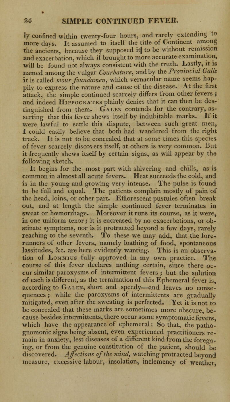 ly confined within twenty-four hours, and rarely extending to more days. It assumed to itself the title of Continent among the ancients, because they supposed it| to be without remission and exacerbation, which if brought to more accurate examination* will be found not always consistent with the truth. Lastly, it is named among the vulgar Courbature, and by the Provincial Galls it is called mour foundamen, which vernacular name seems hap- pily to express the nature and cause of the disease. At the first attack, the simple continued scarcely differs from other fevers ; and indeed Hippocrates plainly denies that it can then be des- tinguished from them. Galen contends for the contrary, as- serting that this fever shews itself by indubitable marks. If it were lawful to settle this dispute, between such great men, I could easily believe that both had wandered from the right track. It is not to be concealed that at some times this species of fever scarcely discovers itself, at others is very common. But it frequently shews itself by certain signs, as will appear by the following sketch. It begins for the most part with shivering and chills, as is common in almost all acute fevers. Heat succeeds the cold, and is in the young and growing very intense. The pulse is found to be full and equal. The patients complain mostly of pain of the head, loins, or other part. Efflorescent pustules often break out, and at length the simple continued fever terminates in sweat or hoemorrhage. Moreover it runs its course, as it were, in one uniform tenor; it is encreased by no exacerbations, or ob- stinate symptoms, nor is it protracted beyond a few days, rarely reaching to the seventh. To these we may add, that the fore- runners of other fevers, namely loathing of food, spontaneous lassitudes, &c. are here evidently wanting. This is an observa- tion of Lommius fully approved in my own practice. The course of this fever declares nothing certain, since there oc- cur similar paroxysms of intermittent fevers ; but the solution of each is different, as the termination of this Ephemeral fever is, according to Galen, short and speedy—and leaves no conse- quences ; while the paroxysms of intermittents are gradually mitigated, even after the sweating is perfected. Yet it is not to be concealed that these marks are sometimes more obscure, be- cause besides intermittents, there occur some symptomatic fevers, which have the appearance of ephemeral: So that, the patho- gnomonic signs being absent, even experienced practitioners re- main in anxiety, lest diseases of a different kind from the forego- ing, or from the genuine constitution of the patient, should be discovered. Affections of the mind, watching protracted beyond measure, excessive labour, insolation, inclemency of weather,