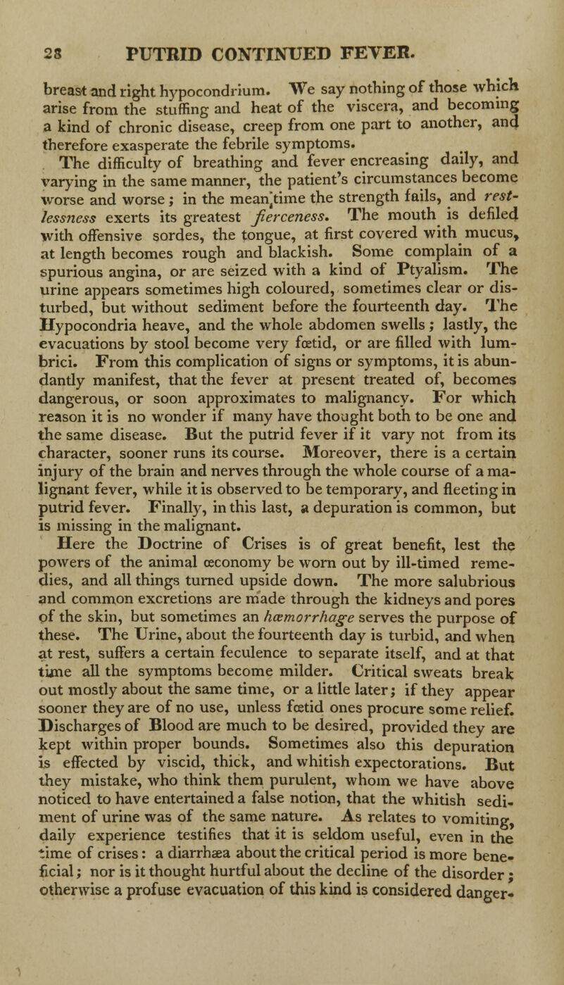 breast and right hypocondrium. We say nothing of those which arise from the stuffing and heat of the viscera, and becoming a kind of chronic disease, creep from one part to another, and therefore exasperate the febrile symptoms. The difficulty of breathing and fever encreasing daily, and varying in the same manner, the patient's circumstances become worse and worse ; in the meantime the strength fails, and rest- lessness exerts its greatest fierceness. The mouth is defiled with offensive sordes, the tongue, at first covered with mucus, at length becomes rough and blackish. Some complain of a spurious angina, or are seized with a kind of Ptyalism. The urine appears sometimes high coloured, sometimes clear or dis- turbed, but without sediment before the fourteenth day. The Hypocondria heave, and the whole abdomen swells; lastly, the evacuations by stool become very foetid, or are filled with lum- brici. From this complication of signs or symptoms, it is abun- dantly manifest, that the fever at present treated of, becomes dangerous, or soon approximates to malignancy. For which reason it is no wonder if many have thought both to be one and the same disease. But the putrid fever if it vary not from its character, sooner runs its course. Moreover, there is a certain injury of the brain and nerves through the whole course of a ma- lignant fever, while it is observed to be temporary, and fleeting in putrid fever. Finally, in this last, a depuration is common, but is missing in the malignant. Here the Doctrine of Crises is of great benefit, lest the powers of the animal ceconomy be worn out by ill-timed reme- dies, and all things turned upside down. The more salubrious and common excretions are made through the kidneys and pores pf the skin, but sometimes an haemorrhage serves the purpose of these. The Urine, about the fourteenth day is turbid, and when at rest, suffers a certain feculence to separate itself, and at that time all the symptoms become milder. Critical sweats break out mostly about the same time, or a little later; if they appear sooner they are of no use, unless fcetid ones procure some relief. Discharges of Blood are much to be desired, provided they are kept within proper bounds. Sometimes also this depuration is effected by viscid, thick, and whitish expectorations. But they mistake, who think them purulent, whom we have above noticed to have entertained a false notion, that the whitish sedi- ment of urine was of the same nature. As relates to vomiting daily experience testifies that it is seldom useful, even in the time of crises: a diarrhaea about the critical period is more bene- ficial ; nor is it thought hurtful about the decline of the disorder • otherwise a profuse evacuation of this kind is considered danger-