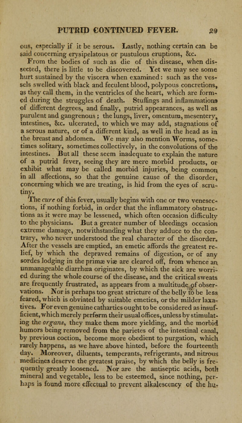 ous, especially if it be serous. Lastly, nothing certain can be said concerning erysipelatous or pustulous eruptions, &c. From the bodies of such as die of this disease, when dis- sected, there is little to be discovered. Yet we may see some hurt sustained by the viscera when examined: such as the ves- sels swelled with black and feculent blood, polypous concretions, as they call them, in the ventricles of the heart, which are form- ed during the struggles of death. Stuffings and inflammations of different degrees, and finally, putrid appearances, as well as purulent and gangrenous ; the lungs, liver, omentum, mesentery, intestines, &c. ulcerated, to which we may add, stagnations of a serous nature, or of a different kind, as well in the head as in the breast and abdomen. We may also mention Worms, some- times solitary, sometimes collectively, in the convolutions of the intestines. But all these seem inadequate to explain the nature of a putrid fever, seeing they are mere morbid products, or exhibit what may be called morbid injuries, being common in all affections, so that the genuine cause of the disorder, concerning which we are treating, is hid from the eyes of scru- tiny. The cure of this fever, usually begins with one or two venesec- tions, if nothing forbid, in order that the inflammatory obstruc- tions as it were may be lessened, which often occasion difficulty to the physicians. But a greater number of bleedings occasion extreme damage, notwithstanding what they adduce to the con- trary, who never understood the real character of the disorder. After the vessels are emptied, an emetic affords the greatest re-v lief, by which the depraved remains of digestion, or of any sordes lodging in the prima; viae are cleared off, from whence an unmanageable diarrhoea originates, by which the sick are worri- ed during the whole course of the disease, and the critical sweats are frequently frustrated, as appears from a multitude of obser- vations. Nor is perhaps too great stricture of the belly to be less feared, which is obviated by suitable emetics, or the milder laxa- tives. For even genuine cathartics ought to be considered as insuf- ficient, which merely perform their usual offices, unless by stimulat- ing the organs, they make them more yielding, and the morbid humors being removed from the parietes of the intestinal canal, by previous coction, become more obedient to purgation, which rarely happens, as we have above hinted, before the fourteenth day. Moreover, diluents, temperants, refrigerants, and nitrous medicines deserve the greatest praise, by which the belly is fre- quently gready loosened. Nor are the antiseptic acids, both mineral and vegetable, less to be esteemed, since nothing, per- haps is found more effectual to prevent alkalescency of the hu-