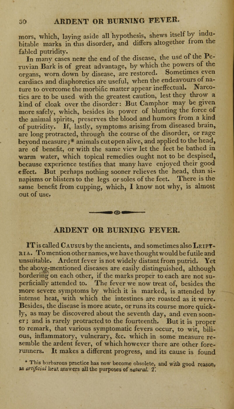 mors, which, laying aside all hypothesis, shews itself by indu- bitable marks in this disorder, and differs altogether from the fabled putridity. In many cases near the end of the disease, the use ot the; Pe- ruvian Bark is of great advantage, by which the powers of the organs, worn down by disease, are restored. Sometimes even cardiacs and diaphoretics are useful, when the endeavours of na- ture to overcome the morbific matter appear ineffectual. Narco- tics are to be used with the greatest caution, lest they throw a kind of cloak over the disorder: But Camphor may be given more safely, which, besides its power of blunting the force of the animal spirits, preserves the blood and humors from a kind of putridity. If, lastly, symptoms arising from diseased brain, are long protracted, through the course of the disorder, or rage beyond measure ;* animals cut open alive, and applied to the head, are of benefit, or with the same view let the feet be bathed in warm water, which topical remedies ought not to be despised, because experience testifies that many have enjoyed their good effect. But perhaps nothing sooner relieves the head, than si-, napisms or blisters to the legs or soles of the feet. There is the same benefit from cupping, which, I know not why, is almost out of use. ARDENT OR BURNING FEVER. IT is called C ausus by the ancients, and sometimes also LeipT- r i a. To mention other names, we have thought would be futile and unsuitable. Ardent fever is not widely distant from putrid. Yet the above-mentioned diseases are easily distinguished, although bordering on each other, if the marks proper to each are not su- perficially attended to. The fever we now treat of, besides the more severe symptoms by which it is marked, is attended by intense heat, with which the intestines are roasted as it were. Besides, the disease is more acute, or runs its course more quick- ly, as may be discovered about the seventh day, and even soon- er ; and is rarely protracted to the fourteenth. But it is proper to remark, that various symptomatic fevers occur, to wit, bili- ous, inflammatory, vulnerary, &c. which in some measure re- semble the ardent fever, of which however there are other fore- runners. It makes a different progress, and its cause is found * This birbarous practice has now become obsolete, and with good reason, M artificial heat answers all the purposes of natural. T,