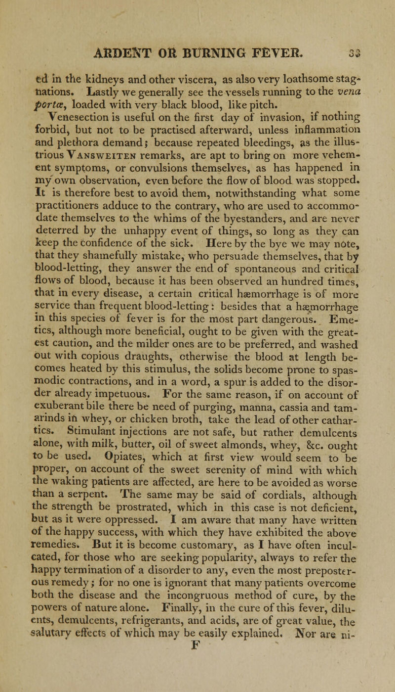 ed in the kidneys and other viscera, as also very loathsome stag- nations. Lastly we generally see the vessels running to the vena porta, loaded with very black blood, like pitch. Venesection is useful on the first day of invasion, if nothing forbid, but not to be practised afterward, unless inflammation and plethora demand; because repeated bleedings, as the illus- trious Vansweiten remarks, are apt to bring on more vehem- ent symptoms, or convulsions themselves, as has happened in my own observation, even before the flow of blood was stopped. It is therefore best to avoid them, notwithstanding what some practitioners adduce to the contrary, who are used to accommo- date themselves to the whims of the byestanders, and are never deterred by the unhappy event of things, so long as they can keep the confidence of the sick. Here by the bye we may note, that they shamefully mistake, who persuade themselves, that by blood-letting, they answer the end of spontaneous and critical flows of blood, because it has been observed an hundred times, that in every disease, a certain critical haemorrhage is of more service than frequent blood-letting t besides that a hemorrhage in this species of fever is for the most part dangerous. Eme- tics, although more beneficial, ought to be given with the great- est caution, and the milder ones are to be preferred, and washed out with copious draughts, otherwise the blood at length be- comes heated by this stimulus, the solids become prone to spas- modic contractions, and in a word, a spur is added to the disor- der already impetuous. For the same reason, if on account of exuberant bile there be need of purging, manna, cassia and tam- arinds in whey, or chicken broth, take the lead of other cathar- tics. Stimulant injections are not safe, but rather demulcents alone, with milk, butter, oil of sweet almonds, whey, &c. ought to be used. Opiates, which at first view would seem to be proper, on account of the sweet serenity of mind with which the waking patients are affected, are here to be avoided as worse than a serpent. The same may be said of cordials, although the strength be prostrated, which in this case is not deficient, but as it were oppressed. I am aware that many have written of the happy success, with which they have exhibited the above remedies. But it is become customary, as I have often incul- cated, for those who are seeking popularity, always to refer the happy termination of a disorder to any, even the most preposter- ous remedy; for no one is ignorant that many patients overcome both the disease and the incongruous method of cure, by the powers of nature alone. Finally, in the cure of this fever, dilu- ents, demulcents, refrigerants, and acids, are of great value, the salutarv effects of which may be easily explained. Nor are ni- F