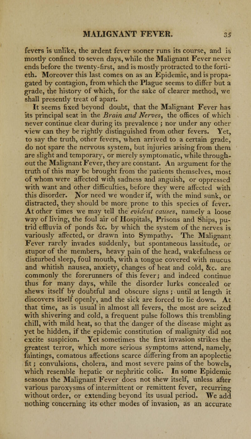 fevers Is unlike, the ardent fever sooner runs its course, and is mostly confined to seven days, while the Malignant Fever never ends before the twenty-first, and is mostly protracted to the forti- eth. Moreover this last comes on as an Epidemic, and is propa- gated by contagion, from which the Plague seems to differ but a grade, the history of which, for the sake of clearer method, we shall presently treat of apart. It seems fixed beyond doubt, that the Malignant Fever has its principal seat in the Brain and Nerves, the offices of which never continue clear during its prevalence ; nor under any other view can they be rightly distinguished from other fevers. Yet, to say the truth, other fevers, when arrived to a certain grade, do not spare the nervous system, but injuries arising from them are slight and temporary, or merely symptomatic, while through- out the Malignant Fever, they are constant. An argument for the truth of this may be brought from the patients themselves, most of whom were affected with sadness and anguish, or oppressed with want and other difficulties, before they were affected with this disorder. Jfor need we wonder if, with the mind sunk, or distracted, they should be more prone to this species of fever. At other times we may tell the evident causes, namely a loose way of living, the foul air of Hospitals, Prisons and Ships, pu- trid effluvia of ponds &c. by which the system of the nerves is variously affected, or drawn into Sympathy. The Malignant Fever rarely invades suddenly, but spontaneous lassitude, or stupor of the members, heavy pain of the head, wakefulness or disturbed sleep, foul mouth, with a tongue covered with mucus and whitish nausea, anxiety, changes of heat and cold, &c. are commonly the forerunners of this fever; and indeed continue thus for many days, while the disorder lurks concealed or shews itself by doubtful and obscure signs; until at length it discovers itself openly, and the sick are forced to lie down. At that time, as is usual in almost all fevers, the most are seized with shivering and cold, a frequent pulse follows this trembling chill, with mild heat, so that the danger of the disease might as yet be hidden, if the epidemic constitution of malignity did not excite suspicion. Yet sometimes the first invasion strikes the greatest terror, which more seriouB symptoms attend, namely, faintings, comatous affections scarce differing from an apoplectic fit; convulsions, cholera, and most severe pains of the bowels, which resemble hepatic or nephritic colic. In some Epidemic seasons the Malignant Fever does not shew itself, unless after various paroxysms of intermittent or remittent fever, recurring without order, or extending beyond its usual period. We add nothing concerning its other modes of invasion, as an accurate