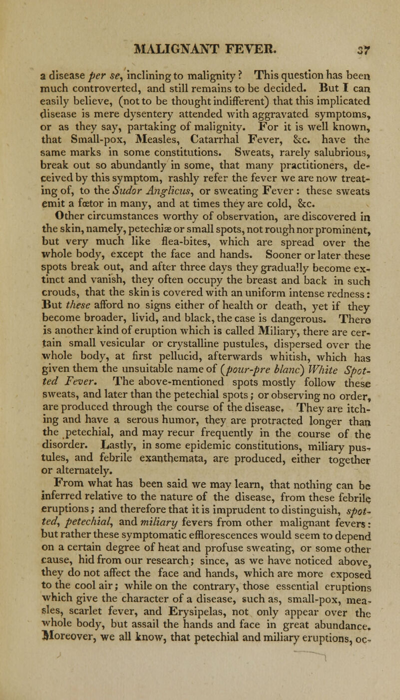 a disease per se, inclining to malignity ? This question has been much controverted, and still remains to be decided. But I can easily believe, (not to be thought indifferent) that this implicated disease is mere dysentery attended with aggravated symptoms, or as they say, partaking of malignity. For it is well known, that Small-pox, Measles, Catarrhal Fever, &c. have the same marks in some constitutions. Sweats, rarely salubrious, break out so abundantly in some, that many practitioners, de- ceived by this symptom, rashly refer the fever we are now treat- ing of, to the Sudor Anglicus, or sweating Fever : these sweats emit a foetor in many, and at times they are cold, &c. Other circumstances worthy of observation, are discovered in the skin, namely, petechia or small spots, not rough nor prominent, but very much like flea-bites, which are spread over the whole body, except the face and hands. Sooner or later these spots break out, and after three days they gradually become ex- tinct and vanish, they often occupy the breast and back in such crouds, that the skin is covered with an uniform intense redness: But these afford no signs either of health or death, yet if they become broader, livid, and black, the case is dangerous. There is another kind of eruption which is called Miliary, there are cer- tain small vesicular or crystalline pustules, dispersed over the whole body, at first pellucid, afterwards whitish, which has given them the unsuitable name of (pour-pre blanc) White Spot- ted Fever. The above-mentioned spots mostly follow these sweats, and later than the petechial spots; or observing no order, are produced through the course of the disease, They are itch- ing and have a serous humor, they are protracted longer than the petechial, and may recur frequently in the course of the disorder. Lastly, in some epidemic constitutions, miliary pus^ tules, and febrile exanthemata, are produced, either together or alternately. From what has been said we may learn, that nothing can be inferred relative to the nature of the disease, from these febrile eruptions; and therefore that it is imprudent to distinguish, spot- ted, petechial, and miliary fevers from other malignant fevers: but rather these symptomatic efflorescences would seem to depend on a certain degree of heat and profuse sweating, or some other cause, hid from our research; since, as we have noticed above they do not affect the face and hands, which are more exposed to the cool air; while on the contrary, those essential eruptions which give the character of a disease, such as, small-pox, mea- sles, scarlet fever, and Erysipelas, not only appear over the whole body, but assail the hands and face in great abundance. Moreover, we all know, that petechial and miliary eruptions, oc~