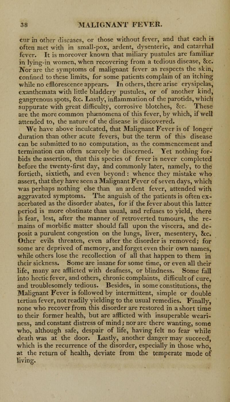 cur in other diseases, or those without fever, and that each is often met with in small-pox, ardent, dysenteric, and catarrhal fever. It is moreover known that miliary pustules are familiar in lying-in women, when recovering from a tedious disease, &c. Nor are the symptoms of malignant fever as respects the skin, confined to these limits, for some patients complain of an itching while no efflorescence appears. In others, there arise erysipelas, exanthemata with little bladdery pustules, or of another kind, gangrenous spots, &c. Lastly, inflammation of the parotids, which suppurate with great difficult)', corrosive blotches, &c. These are the more common phaenomena of this fever, by which, if well attended to, the nature of the disease is discovered. We have above inculcated, that Malignant Fever is of longer duration than other acute fevers, but the term of this disease can be submitted to no computation, as the commencement and termination can often scarcely be discerned. Yet nothing for- bids the assertion, that this species of fever is never completed before the twenty-first day, and commonly later, namely, to the fortieth, sixtieth, and even beyond: whence they mistake who assert, that they have seen a Malignant Fever of seven days, which was perhaps nothing else than an ardent fever, attended with aggravated symptoms. The anguish of the patients is often ex- acerbated as the disorder abates, for if the fever about this latter period is more obstinate than usual, and refuses to yield, there is fear, lest, after the manner of retroverted tumours, the re- mains of morbific matter should fall upon the viscera, and de- posit a purulent congestion on the lungs, liver, mesentery, &c. Other evils threaten, even after the disorder is removed; for some are deprived of memory, and forget even their own names, while others lose the recollection of all that happen to them in their sickness. Some are insane for some time, or even all their life, many are afflicted with deafness, or blindness. Some fall into hectic fever, and others, chronic complaints, difficult of cure, and troublesomely tedious. Besides, in some constitutions, the Malignant Fever is followed by intermittent, simple or double tertian fever, not readily yielding to the usual remedies. Finally, none who recover from this disorder are restored in a short time to their former health, but are afflicted with insuperable weari- ness, and constant distress of mind; nor are there wanting, some who, although safe, despair of life, having felt no fear while death was at the door. Lastly, another danger may succeed, which is the recurrence of the disorder, especially in those who, at the return of health, deviate from the temperate mode of living.