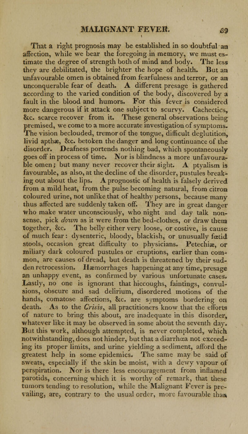 That a right prognosis may be established in so doubtful an affection, while we bear the foregoing in memory, we must es- timate the degree of strength both of mind and body. The less they are debilitated, the brighter the hope of health. But an unfavourable omen is obtained from fearfulness and terror, or an unconquerable fear of death. A different presage is gathered according to the varied condition of the body, discovered by a fault in the blood and humors. For this fever is considered more dangerous if it attack one subject to scurvy. Cachectics, &c. scarce recover from it. These general observations being premised, we come to a more accurate investigation of symptoms. The vision beclouded, tremor of the tongue, difficult deglutition, livid aptha, &c. betoken the danger and long continuance of the disorder. Deafness portends nothing bad, which spontaneously goes off in process of time. Nor is blindness a more unfavoura- ble omen; but many never recover their sight. A ptyalism is favourable, as also, at the decline of the disorder, pustules break- ing out about the lips. A prognostic of health is falsely derived from a mild heat, from the pulse becoming natural, from citron coloured urine, not unlike that of healthy persons, because many thus affected are suddenly taken off. They are in great danger Who make water unconsciously, who night and day talk non- sense, pick down as it were from the bed-clothes, or draw them together, &c. The belly either very loose, or costive, is cause of much fear: dysenteric, bloody, blackish, or unusually fcetid stools, occasion great difficulty to physicians. Petechia, or miliary dark coloured pustules or eruptions, earlier than com- mon, are causes of dread, but death is threatened by their sud- den retrocession. Haemorrhages happening at any time, presage an unhappy event, as confirmed by various unfortunate cases* Lastly, no one is ignorant that hiccoughs, faintings, convul- sions, obscure and sad delirium, disordered motions of the hands, comatose affections, &c. are symptoms bordering on death. As to the Crisis, all practitioners know that the efforts of nature to bring this about, are inadequate in this disorder, whatever like it may be observed in some about the seventh day. But this work, although attempted, is never completed, which notwithstanding, does not hinder, but that a diarrhoea not exceed- ing its proper limits, and urine yielding a sediment, afford the greatest help in some epidemics. The same may be said of sweats, especially if the skin be moist, with a dewy vapour of perspiration. Nor is there less encouragement from inflamed parotids, concerning which it is worthy of remark, that these tumors tending to resolution, while the Malignant Fever is pre- vailing, are, contrary to the usual order, more favourable than