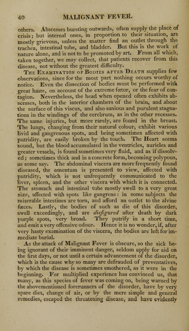 others. Abscesses bursting outwards, often supply the place of crisis; but internal ones, in proportion to their situation, are mostly grievous, unless the matter find an outlet through the trachea, intestinal tube, and bladder. But this is the work of nature alone, and is not to be promoted by art. From all which, taken together, we may collect, that patients recover from this disease, not without the greatest difficulty. The Examination of Bodies after Death supplies few observations, since for the most part nothing occurs worthy of notice. Even the dissection of bodies must be performed with great haste, on account of the extreme fcetor, or the fear of con- tagion. Nevertheless, the head when opened often exhibits ab- scesses, both in the interior chambers of the brain, and about the surface of this viscus, and also sanious and purulent stagnat- ions in the windings of the cerebrum, as in the other recesses. The same injuries, but more rarely, are found in the breast* The lungs, changing from their natural colour, exhibit various livid and gangrenous spots, and being sometimes affected with putridity, are easily broken by the touch. The Heart seems Sound, but the blood accumulated in the ventricles, auricles and greater vessels, is found sometimes very fluid, and as if dissolv- ed ; sometimes thick and in a concrete form, becoming polypous, as some say. The abdominal viscera are more frequently found diseased, the omentum is presented to yiew, affected with putridity, which is not unfrequently communicated to the liver, spleen, and the other viscera with which it is connected. The stomach and intestinal tube mostly swell to a very great size, affected with spots like gangrene: in some subjects the miserable intestines are torn, and afford an outlet to the alvine faeces. Lastly, the bodies of such as die of this disorder, swell exceedingly, and are disfigured after death by dark purple spots, very broad. They putrify in a short time, and emit a very offensive odour. Hence it is no wonder, if, after very hasty examination of the viscera, the bodies are left for im- mediate burial. As the attack of Malignant Fever is obscure, so the sick be- ing ignorant of their imminent danger, seldom apply for aid on the first days, or not until a certain advancement of the disorder, which is the cause why so many are defrauded of preventatives, by which the disease is sometimes smothered, as it were in the beginning. For multiplied experience has convinced us, that many, as this species of fever was coming on, being warned by the above mentioned forerunners of the disorder, have by very spare diet, change of air, or by the mere simple and general remedies, escaped the threatening disease, and have evidently