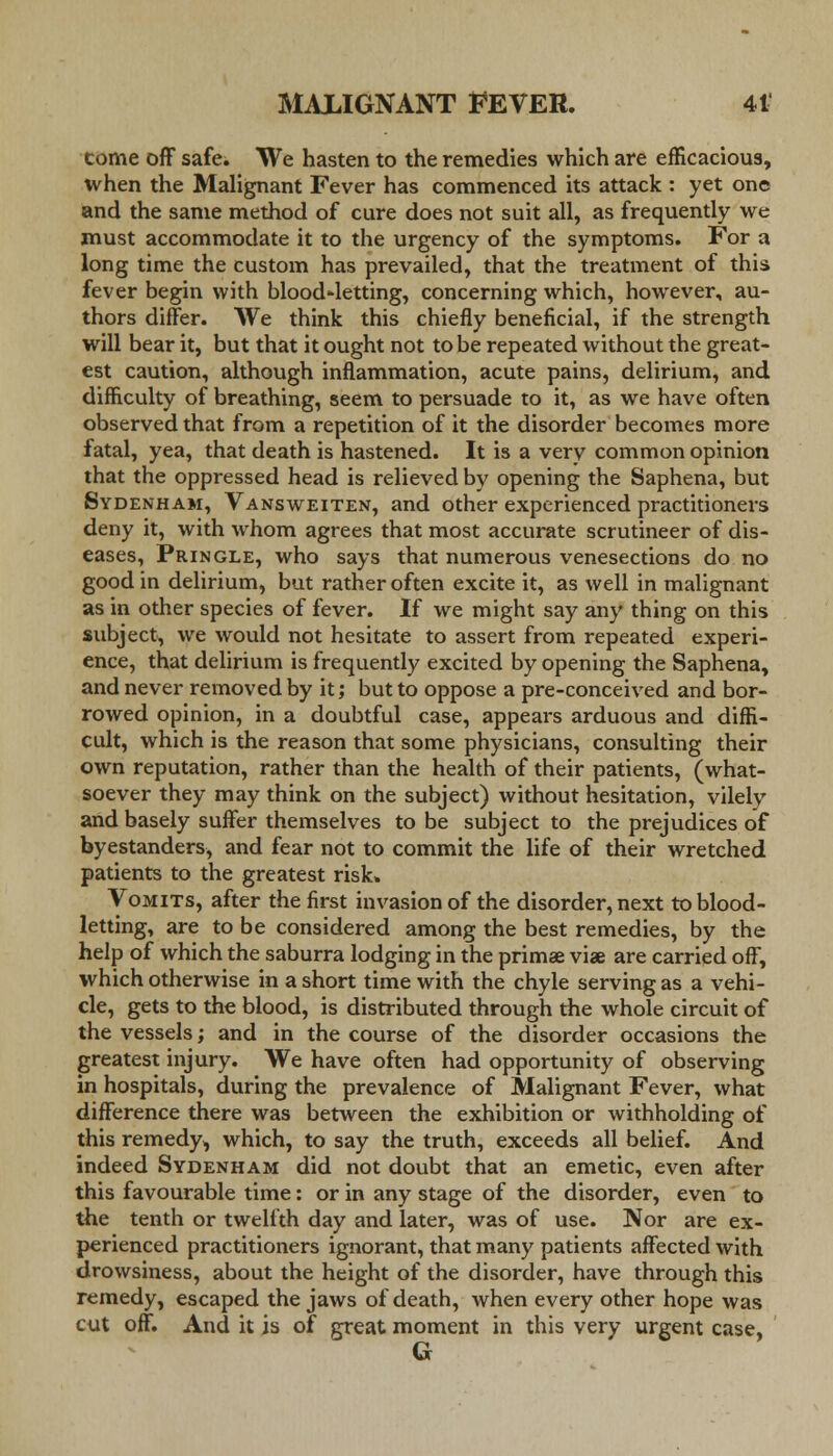 come off safe. We hasten to the remedies which are efficacious, when the Malignant Fever has commenced its attack : yet one and the same method of cure does not suit all, as frequently we must accommodate it to the urgency of the symptoms. For a long time the custom has prevailed, that the treatment of this fever begin with blood-letting, concerning which, however, au- thors differ. We think this chiefly beneficial, if the strength will bear it, but that it ought not to be repeated without the great- est caution, although inflammation, acute pains, delirium, and difficulty of breathing, seem to persuade to it, as we have often observed that from a repetition of it the disorder becomes more fatal, yea, that death is hastened. It is a very common opinion that the oppressed head is relieved by opening the Saphena, but Sydenham, Vansweiten, and other experienced practitioners deny it, with whom agrees that most accurate scrutineer of dis- eases, Pringle, who says that numerous venesections do no good in delirium, but rather often excite it, as well in malignant as in other species of fever. If we might say any thing on this subject, we would not hesitate to assert from repeated experi- ence, that delirium is frequently excited by opening the Saphena, and never removed by it; but to oppose a pre-conceived and bor- rowed opinion, in a doubtful case, appears arduous and diffi- cult, which is the reason that some physicians, consulting their own reputation, rather than the health of their patients, (what- soever they may think on the subject) without hesitation, vilely and basely suffer themselves to be subject to the prejudices of byestanders, and fear not to commit the life of their wretched patients to the greatest risk. Vomits, after the first invasion of the disorder, next to blood- letting, are to be considered among the best remedies, by the help of which the saburra lodging in the primae viae are carried off, which otherwise in a short time with the chyle serving as a vehi- cle, gets to the blood, is distributed through the whole circuit of the vessels; and in the course of the disorder occasions the greatest injury. We have often had opportunity of observing in hospitals, during the prevalence of Malignant Fever, what difference there was between the exhibition or withholding of this remedy^ which, to say the truth, exceeds all belief. And indeed Sydenham did not doubt that an emetic, even after this favourable time: or in any stage of the disorder, even to the tenth or twelfth day and later, was of use. Nor are ex- perienced practitioners ignorant, that many patients affected with drowsiness, about the height of the disorder, have through this remedy, escaped the jaws of death, when every other hope was cut off. And it is of great moment in this very urgent case, G