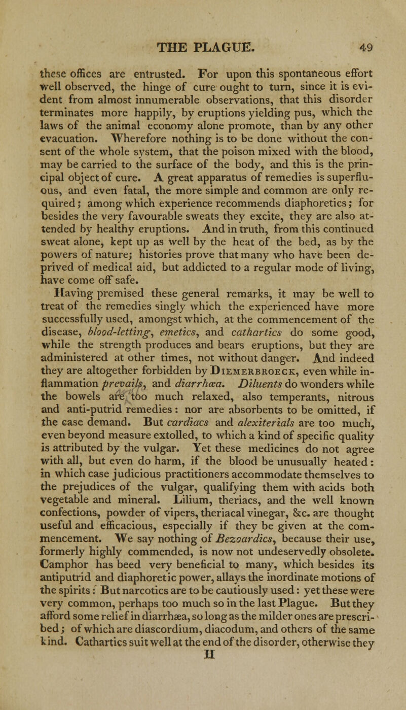 these offices are entrusted. For upon this spontaneous effort well observed, the hinge of cure ought to turn, since it is evi- dent from almost innumerable observations, that this disorder terminates more happily, by eruptions yielding pus, which the laws of the animal economy alone promote, than by any other evacuation. Wherefore nothing is to be done without the con- sent of the whole system, that the poison mixed with the blood, may be carried to the surface of the body, and this is the prin- cipal object of cure. A great apparatus of remedies is superflu- ous, and even fatal, the more simple and common are only re- quired ; among which experience recommends diaphoretics; for besides the very favourable sweats they excite, they are also at- tended by healthy eruptions. And in truth, from this continued sweat alone, kept up as Well by the heat of the bed, as by the powers of nature; histories prove that many who have been de- prived of medical aid, but addicted to a regular mode of living, have come off safe. Having premised these general remarks, it may be well to treat of the remedies singly which the experienced have more successfully used, amongst which, at the commencement of the disease, blood-letting, emetics, and cathartics do some good, while the strength produces and bears eruptions, but they are administered at other times, not without danger. And indeed they are altogether forbidden by Diemerbroeck, even while in- flammation prevails, and diarrhoea. Diluents do wonders while the bowels are too much relaxed, also temperants, nitrous and anti-putrid remedies : nor are absorbents to be omitted, if the case demand. But cardiacs and alexiterials are too much, even beyond measure extolled, to which a kind of specific quality is attributed by the vulgar. Yet these medicines do not agree with all, but even do harm, if the blood be unusually heated: in which case judicious practitioners accommodate themselves to the prejudices of the vulgar, qualifying them with acids both vegetable and mineral. Lilium, theriacs, and the well known confections, powder of vipers, theriacal vinegar, &c. are thought useful and efficacious, especially if they be given at the com- mencement. We say nothing of Bezoardics, because their use, formerly highly commended, is now not undeservedly obsolete. Camphor has beed very beneficial to many, which besides its antiputrid and diaphoretic power, allays the inordinate motions of the spirits: But narcotics are to be cautiously used: yet these were very common, perhaps too much so in the last Plague. But they afford some relief in diarrhsea, so long as the milder ones are prescri- bed ; of which are diascordium, diacodum, and others of the same k ind. Cathartics suit well at the end of the disorder, otherwise they H