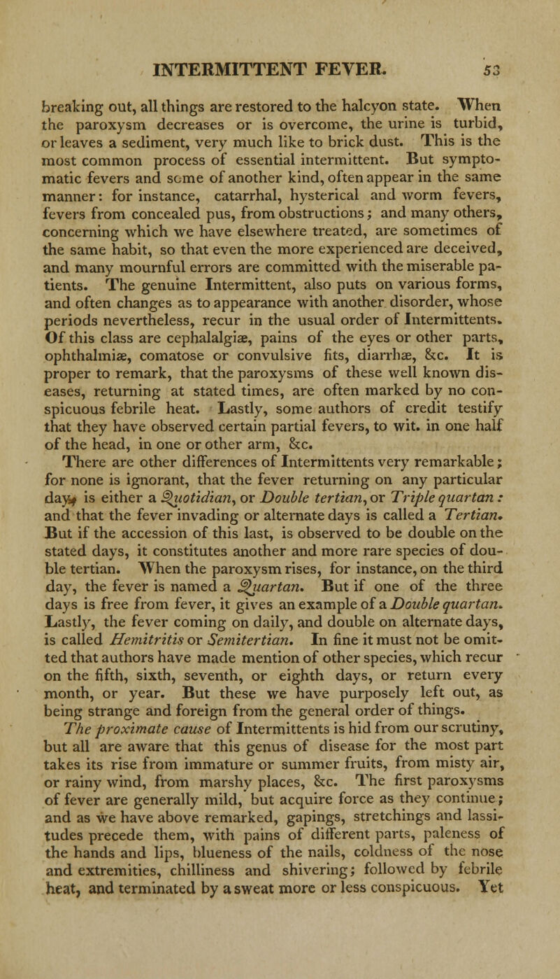 breaking out, all things are restored to the halcyon state. When the paroxysm decreases or is overcome, the urine is turbid, or leaves a sediment, very much like to brick dust. This is the most common process of essential intermittent. But sympto- matic fevers and some of another kind, often appear in the same manner: for instance, catarrhal, hysterical and worm fevers, fevers from concealed pus, from obstructions; and many others, concerning which we have elsewhere treated, are sometimes of the same habit, so that even the more experienced are deceived, and many mournful errors are committed with the miserable pa- tients. The genuine Intermittent, also puts on various forms, and often changes as to appearance with another disorder, whose periods nevertheless, recur in the usual order of Intermittents. Of this class are cephalalgia?, pains of the eyes or other parts, ophthalmia?, comatose or convulsive fits, diarrhse, &c. It is proper to remark, that the paroxysms of these well known dis- eases, returning at stated times, are often marked by no con- spicuous febrile heat. Lastly, some authors of credit testify that they have observed certain partial fevers, to wit. in one half of the head, in one or other arm, &c. There are other differences of Intermittents very remarkable; for none is ignorant, that the fever returning on any particular dayjj is either a Quotidian, or Double tertian, or Triple quartan : and that the fever invading or alternate days is called a Tertian, But if the accession of this last, is observed to be double on the stated days, it constitutes another and more rare species of dou- ble tertian. AVhen the paroxysm rises, for instance, on the third day, the fever is named a Quartan, But if one of the three days is free from fever, it gives an example of a Double quartan. Lastly, the fever coming on daily, and double on alternate days, is called Hemitritis or Semitertian. In fine it must not be omit- ted that authors have made mention of other species, which recur on the fifth, sixth, seventh, or eighth days, or return every month, or year. But these we have purposely left out, as being strange and foreign from the general order of things. The proximate cause of Intermittents is hid from our scrutiny, but all are aware that this genus of disease for the most part takes its rise from immature or summer fruits, from misty air, or rainy wind, from marshy places, &c. The first paroxysms of fever are generally mild, but acquire force as they continue; and as we have above remarked, gapings, stretchings and lassi- tudes precede them, with pains of different parts, paleness of the hands and lips, blueness of the nails, coldness of the nose and extremities, chilliness and shivering; followed by febrile heat, and terminated by a sweat more or less conspicuous. Yet