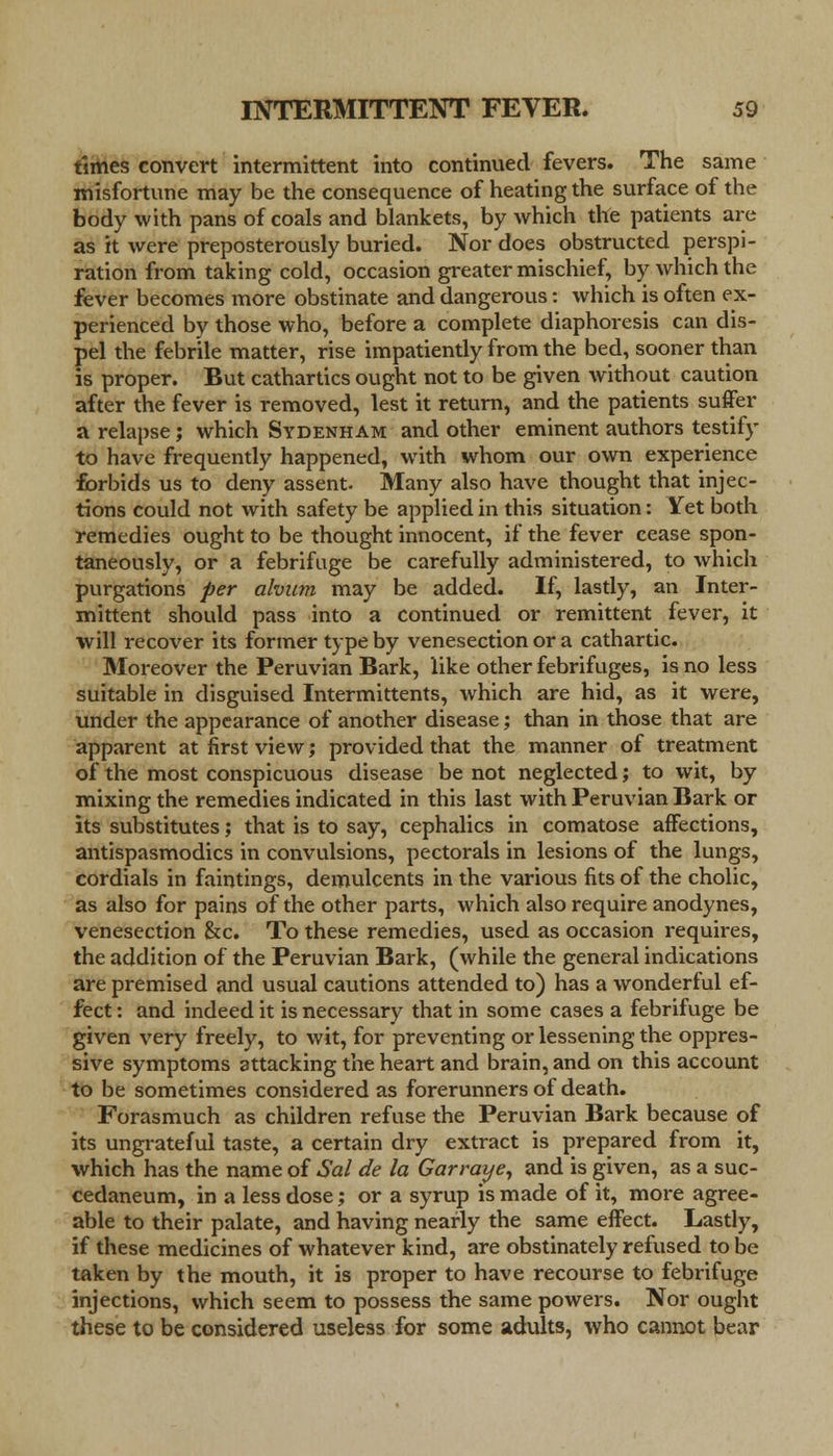 times convert intermittent into continued fevers. The same misfortune may be the consequence of heating the surface of the body with pans of coals and blankets, by which the patients are as it were preposterously buried. Nor does obstructed perspi- ration from taking cold, occasion greater mischief, by which the fever becomes more obstinate and dangerous: which is often ex- perienced by those who, before a complete diaphoresis can dis- pel the febrile matter, rise impatiently from the bed, sooner than is proper. But cathartics ought not to be given without caution after the fever is removed, lest it return, and the patients suffer a relapse; which Sydenham and other eminent authors testify to have frequently happened, with whom our own experience forbids us to deny assent. Many also have thought that injec- tions could not with safety be applied in this situation: Yet both remedies ought to be thought innocent, if the fever cease spon- taneously, or a febrifuge be carefully administered, to which purgations per ahum may be added. If, lastly, an Inter- mittent should pass into a continued or remittent fever, it will recover its former type by venesection or a cathartic. Moreover the Peruvian Bark, like other febrifuges, is no less suitable in disguised Intermittents, which are hid, as it were, under the appearance of another disease; than in those that are apparent at first view; provided that the manner of treatment of the most conspicuous disease be not neglected; to wit, by mixing the remedies indicated in this last with Peruvian Bark or its substitutes; that is to say, cephalics in comatose affections, antispasmodics in convulsions, pectorals in lesions of the lungs, cordials in faintings, demulcents in the various fits of the cholic, as also for pains of the other parts, which also require anodynes, venesection &c. To these remedies, used as occasion requires, the addition of the Peruvian Bark, (while the general indications are premised and usual cautions attended to) has a wonderful ef- fect : and indeed it is necessary that in some cases a febrifuge be given very freely, to wit, for preventing or lessening the oppres- sive symptoms attacking the heart and brain, and on this account to be sometimes considered as forerunners of death. Forasmuch as children refuse the Peruvian Bark because of its ungrateful taste, a certain dry extract is prepared from it, which has the name of Sal de la Gar ray e, and is given, as a suc- cedaneum, in a less dose; or a syrup is made of it, more agree- able to their palate, and having nearly the same effect. Lastly, if these medicines of whatever kind, are obstinately refused to be taken by the mouth, it is proper to have recourse to febrifuge injections, which seem to possess the same powers. Nor ought these to be considered useless for some adults, who cannot bear