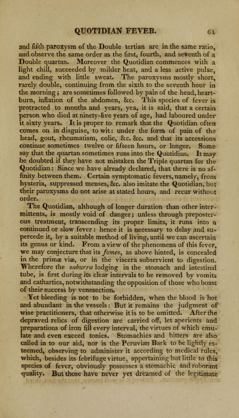 and fifth paroxysm of the Double tertian are in the same ratio, and observe the same order as the first, fourth, and seventh of a Double quartan. Moreover the Quotidian commences with a light chill, succeeded by milder heat, and a less active pulse, and ending with little sweat. The paroxysms mostly short, rarely double, continuing from the sixth to the seventh hour in the morning; are sometimes followed by pain of the head, heart- burn, inflation of the abdomen, &c. This species of fever is protracted to months and years, yea, it is said, that a certain person who died at ninety-five years of age, had laboured under it sixty years. It is proper to remark that the Quotidian often comes on in disguise, to wit: under the form of pain of the head, gout, rheumatism, colic, &c. &c. and that its accessions continue sometimes twelve or fifteen hours, or longer. Some say that the quartan sometimes runs into the Quotidian. It may be doubted if they have not mistaken the Triple quartan for the Quotidian: Since we have already declared, that there is no af- finity between them. Certain symptomatic fevers, namely, from hysteria, suppressed menses, &c. also imitate the Quotidian, but their paroxysms do not arise at stated hours, and recur without order. The Quotidian, although of longer duration than other inter- mittents, is mostly void of danger; unless through preposter- ous treatment, transcending its proper limits, it runs into a continued or slow fever: hence it is necessary to delay and su- percede it, by a suitable method of living, until we can ascertain its genus or kind. From a view of the phenomena of this feverv we may conjecture that its fomes, as above hinted, is concealed in the primae viae, or in the viscera subservient to digestion. Wherefore the saburra lodging in the stomach and intestinal tube, is first during its clear intervals to be removed by vomits and cathartics, notwithstanding the opposition of those who boast of their success by venesection. Yet bleeding is not to be forbidden, when the blood is hot and abundant in the vessels: But it remains the judgment of wise practitioners, that otherwise it is to be omitted. After the depraved relics of digestion are carried off, let aperients and preparations of iron fill every interval, the virtues of which emu- late and even exceed tonics. Stomachics and bitters are also called in to our aid, nor is the Peruvian Bark to be lightly es- teemed, observing to administer it according to medical rules, which, besides its febrifuge virtue, appertaining but little to this species of fever, obviously possesses a stomachic and roborant quality. But those have never yet dreamed of the legitimate