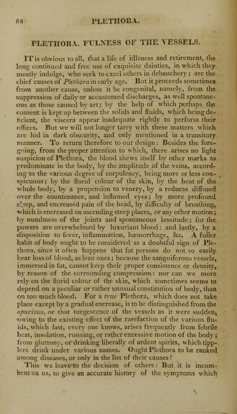 PLETHOHA. FULNESS OF THE VESSELS. IT is obvious to all, that a life of idleness and retirement, the long continued and free use of exquisite dainties, in which they mostly indulge, who seek to excel others in debauchery; are the chief causes of Plethora in early age. But it proceeds sometimes from another cause, unless it be congenital, namely, from the suppression of daily or accustomed discharges, as well spontane- ous as those caused by art; by the help of which perhaps the consent is kept up between the solids and fluids, which being de- ficient, the viscera appear inadequate rightly to perform their offices. But we will not longer tarry with these matters which are hid in dark obscurity, and only mentioned in a transitory manner. To return therefore to our design: Besides the fore- going, from the proper attention to which, there arises no light suspicion of Plethora, the blood shews itself by other marks to predominate in the body, by the amplitude of the veins, accord- ing to the various degree of corpulency, being more or less con- spicuous ; by the florid colour of the skin, by the heat of the whole body, by a propension to venery, by a redness diffused over the countenance, and inflamed eyes; by more profound s1 ^ep, and encreased pain of the head, by difficulty of breathing, which is encreased on ascending steep places, or any other motion; by numbness of the joints and spontaneous lassitude; for the powers are overwhelmed by luxuriant blood: and lastly, by a disposition to fever, inflammation, hemorrhage, &c. A fuller habit of body ought to be considered as a doubtful sign of Ple- thora, since it often happens that fat persons do not so easily bear loss of blood, as lean ones; because the sanguiferous vessels, immersed in fat, cannot keep their proper consistence or density, by reason of the surrounding compression: nor can we more rely on the florid colour of the skin, which sometimes seems to depend on a peculiar or rather unusual constitution of body, than on too much blood. For a true Plethora, which does not take place except by a gradual encrease, is to be distinguished from the .spurious, or that turgesccnce of the vessels as it were sudden, owing to the existing effect of the rarefaction of the various flu- ids, which last, every one knows, arises frequently from febrile heat, insolation, running, or rather excessive motion of the body; from gluttony, or drinking liberally of ardent spirits, which tipp- lers drink under various names. Ought Plethora to be ranked among diseases, or only in the list of their causes ? This we leave to the decision of others: But it is incum- bent on us, to give an accurate history of the symptoms which