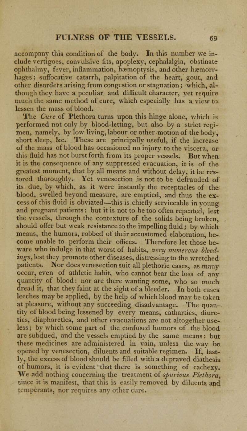 accompany this condition of the body. In this number we in- clude vertigoes, convulsive fits, apoplexy, cephalalgia, obstinate ophthalmy, fever, inflammation, haemoptysis, and other haemorr- hages ; suffocative catarrh, palpitation of the heart, gout, and other disorders arising from congestion or stagnation; which, -al- though they have a peculiar and difficult character, yet require much the same method of cure, which especially has a view to lessen the mass of blood. The Cure of Plethora turns upon this hinge alone, which is performed not only by blood-letting, but also by a strict regi- men, namely, by low living, labour or other motion of the body, short sleep, &c. These are principally useful, if the increase of the mass of blood has occasioned no injury to the viscera, or this fluid has not burst forth from its proper vessels. But when it is the consequence of any suppressed evacuation, it is of the greatest moment, that by all means and without delay, it be res- tored thoroughly. Yet venesection is not to be defrauded of its due, by which, as it were instantly the receptacles of the blood, swelled beyond measure, are emptied, and thus the ex- cess of this fluid is obviated'—this is chiefly serviceable in young and pregnant patients: but it is not to be too often repeated, lest the vessels, through the contexture of the solids being broken, should offer but weak resistance to the impelling fluid; by which means, the humors, robbed of their accustomed elaboration, be- come unable to perform their offices. Therefore let those be- ware who indulge in that worst of habits, very numerous bleed- ings, lest they promote other diseases, distressing to the wretched patients. Nor does venesection suit all plethoric cases, as many occur, even of athletic habit, who cannot bear the loss of any quantity of blood: nor are there wanting some, who so much dread it, that they faint at the sight of a bleeder. In both cases leeches may be applied, by the help of which blood may be taken at pleasure, without any succeeding disadvantage. The quan-. tity of blood being lessened by every means, cathartics, diure- tics, diaphoretics, and other evacuations are not altogether use- less; by which some part of the confused humors of the blood are subdued, and the vessels emptied by the same means: but these medicines are administered in vain, unless the way be opened by venesection, diluents and suitable regimen. If, last- ly, the excess of blood should be filled with a depraved diathesis of humors, it is evident that there is something of cachexy. We add nothing concerning the treatment of spurious Plethora^ since it is manifest, that this is easily removed by diluents and temperants, nor requires any other cure.