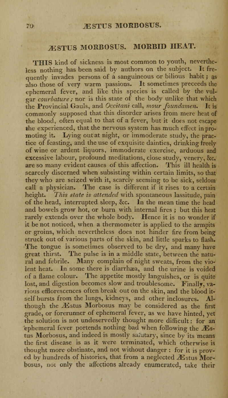 JESTUS MORBOSUS. MORBID HEAT. THIS kind of sickness is most common to youth, neverthe- less nothing has been said by authors on the subject. It fre- quently invades persons of a sanguineous or bilious habit; as also those of very warm passions. It sometimes preceeds the ephemeral fever, and like this species is called by the vul- gar courbature; nor is this state of the body unlike that which the Provincial Gauls, and Occitani call, mour foundamen. lc is commonly supposed that this disorder arises from mere heat of the blood, often equal to that of a fever, but it does not escape the experienced, that the nervous system has much effect in pro- moting it. Lying out at night, or immoderate study, the prac- tice of feasting, and the use of exquisite dainties, drinking freely of wine or ardent liquors, immoderate exercise, arduous and excessive labour, profound meditations, close stud}'-, venery, &c. are so many evident causes of this affection. This ill health is scarcely discerned when subsisting within certain limits, so that they who are seized with it, scarcly seeming to be sick, seldom call a physician. The case is different if it rises to a certain height. This state is attended with spontaneous lassitude, pain of the head, interrupted sleep, &c. In the mean time the head and bowels grow hot, or burn with internal fires ; but this heat rarely extends over the whole body. Hence it is no wonder if it be not noticed, when a thermometer is applied to the armpits or groins, which nevertheless does not hinder fire from being struck out of various parts of the skin, and little sparks to flash. The tongue is sometimes observed to be dry, and many have great thirst. The pulse is in a middle state, between the natu- ral and febrile. Many complain of night sweats, from the vio- lent heat. In some there is diarrhoea, and the urine is voided of a flame colour. The appetite mostly languishes, or is quite lost, and digestion becomes slow and troublesome. Finally, va- rious efflorescences often break out on the skin, and the blood it- self bursts from the lungs, kidneys, and other inclosures. Al- though the iEstus Morbosus may be considered as the first grade, or forerunner of ephemeral fever, as we have hinted, yet the solution is not undeservedly thought more difficult: for an ephemeral fever portends nothing bad when following the JEs~ tus Morbosus, and indeed is mostly salutary, since by its means the first disease is as it were terminated, which otherwise is thought more obstinate, and not without danger : for it is prov- ed by hundreds of histories, that from a neglected ^Estus Mor- bosus, not only the affections already enumerated, take their