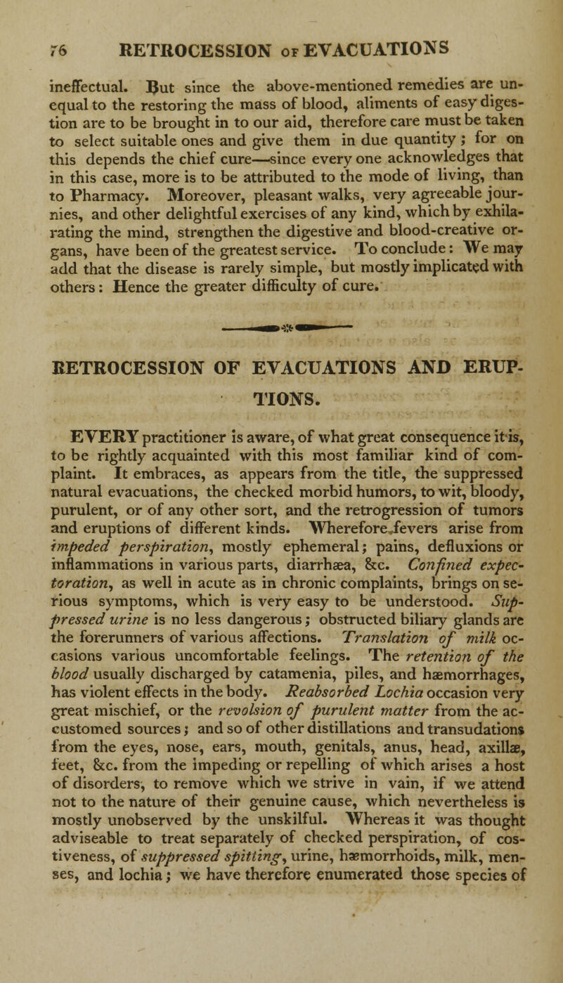 ineffectual. JJut since the above-mentioned remedies are un- equal to the restoring the mass of blood, aliments of easy diges- tion are to be brought in to our aid, therefore care must be taken to select suitable ones and give them in due quantity ; for on this depends the chief cure—since every one acknowledges that in this case, more is to be attributed to the mode of living, than to Pharmacy. Moreover, pleasant walks, very agreeable jour- nies, and other delightful exercises of any kind, which by exhila- rating the mind, strengthen the digestive and blood-creative or- gans, have been of the greatest service. To conclude: We may add that the disease is rarely simple, but mostly implicated with others: Hence the greater difficulty of cure. RETROCESSION OF EVACUATIONS AND ERUP- TIONS. EVERY practitioner is aware, of what great consequence it is, to be rightly acquainted with this most familiar kind of com- plaint. It embraces, as appears from the title, the suppressed natural evacuations, the checked morbid humors, to wit, bloody, purulent, or of any other sort, and the retrogression of tumors and eruptions of different kinds. WhereforeSevers arise from impeded perspiration, mostly ephemeral; pains, defluxions or inflammations in various parts, diarrhaea, &c. Confined expec- toration, as well in acute as in chronic complaints, brings on se- rious symptoms, which is very easy to be understood. Sup- pressed urine is no less dangerous; obstructed biliary glands are the forerunners of various affections. Translation of milk oc- casions various uncomfortable feelings. The retention of the blood usually discharged by catamenia, piles, and haemorrhages, has violent effects in the body. Reabsorbed Lochia occasion very great mischief, or the revolsion of purulent matter from the ac- customed sources j and so of other distillations and transudations from the eyes, nose, ears, mouth, genitals, anus, head, axillae, feet, &c. from the impeding or repelling of which arises a host of disorders, to remove which we strive in vain, if we attend not to the nature of their genuine cause, which nevertheless is mostly unobserved by the unskilful. Whereas it was thought adviseable to treat separately of checked perspiration, of cos- tiveness, of suppressed spitting, urine, haemorrhoids, milk, men- ses, and lochia; we have therefore enumerated those species of