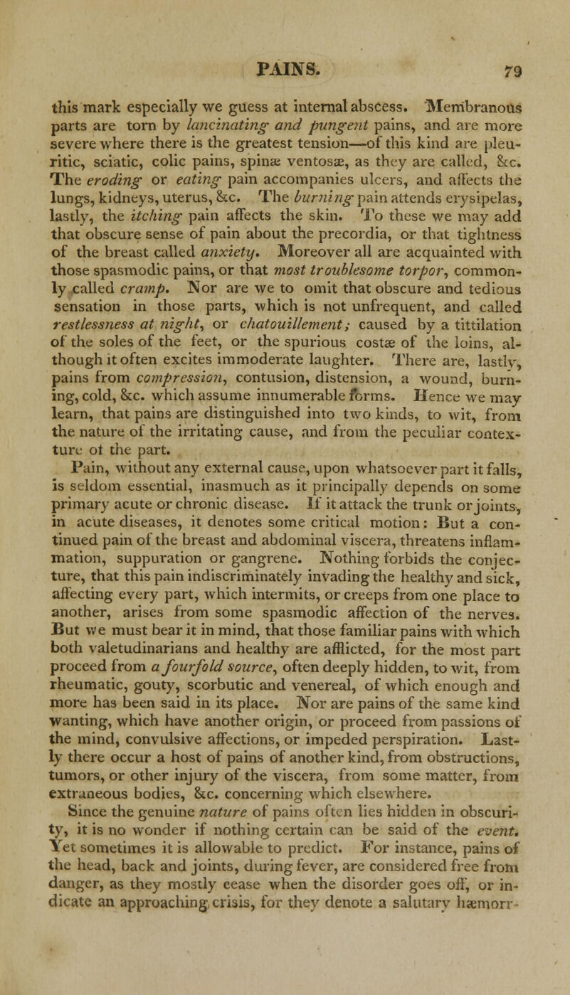 this mark especially we guess at internal abscess. Membranous parts are torn by lancinating and pungent pains, and are more severe where there is the greatest tension—of this kind are pleu- ritic, sciatic, colic pains, spina? ventosae, as they are called, Sec. The eroding or eating pain accompanies ulcers, and affects the lungs, kidneys, uterus, &c. The burning pain attends erysipelas, lastly, the itching pain affects the skin. To these we may add that obscure sense of pain about the precordia, or that tightness of the breast called anxiety. Moreover all are acquainted with those spasmodic pains, or that most troublesome torpor, common- ly called cramp. Nor are we to omit that obscure and tedious sensation in those parts, which is not unfrequent, and called restlessness at night, or chatouillement; caused by a tittilation of the soles of the feet, or the spurious costse of the loins, al- though it often excites immoderate laughter. There are, lastly, pains from compression, contusion, distension, a wound, burn- ing, cold, &c. which assume innumerable forms. Hence we may learn, that pains are distinguished into two kinds, to wit, from the nature of the irritating cause, and from the peculiar contex- ture ot the part. Pain, without any external cause, upon whatsoever part it falls, is seldom essential, inasmuch as it principally depends on some primary acute or chronic disease. If it attack the trunk or joints, in acute diseases, it denotes some critical motion: But a con- tinued pain of the breast and abdominal viscera, threatens inflam- mation, suppuration or gangrene. Nothing forbids the conjec- ture, that this pain indiscriminately invading the healthy and sick, affecting every part, which intermits, or creeps from one place to another, arises from some spasmodic affection of the nerves. But we must bear it in mind, that those familiar pains with which both valetudinarians and healthy are afflicted, for the most part proceed from a fourfold source, often deeply hidden, to wit, from rheumatic, gouty, scorbutic and venereal, of which enough and more has been said in its place. Nor are pains of the same kind wanting, which have another origin, or proceed from passions of the mind, convulsive affections, or impeded perspiration. Last- ly there occur a host of pains of another kind, from obstructions, tumors, or other injury of the viscera, from some matter, from extraneous bodies, &c. concerning which elsewhere. Since the genuine nature of pains often lies hidden in obscuri- ty, it is no wonder if nothing certain can be said of the event. Yet sometimes it is allowable to predict. For instance, pains of the head, back and joints, during fever, are considered free from danger, as they mostly cease when the disorder goes off, or in- dicate an approaching, crisis, for they denote a salutary luemorr-