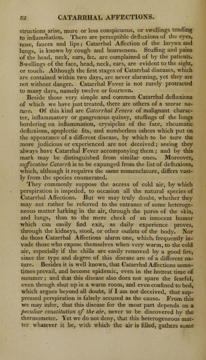 structions^arise, more or less conspicuous, or swellings tending to inflammation. There are perceptible defluxions of the eyes, nose, fauces and lips; Catarrhal Affection of the larynx and lungs, is known by cough and hoarseness. Stuffing and pains of the head, neck, ears, &c. are complained of by the patients. Swellings of the face, head, neck, ears, are evident to the sight, or touch. Although the first stages of Catarrhal diseases, which are contained within two days, are never alarming, yet they are not without danger. Catarrhal Fever is not rarely protracted to many days, namely twelve or fourteen. Beside those very simple and common Catarrhal defluxions of which we have just treated, there are others of a worse na* ture. Of this kind are Catarrhal Fevers of malignant charac- ter, inflammatory or gangrenous quinsy, stuffings of the lungs bordering on inflammation, erysipelas of the face, rheumatic defluxions, apoplectic fits, and numberless others which put on the appearance of a different disease, by which to be sure the more judicious or experienced are not deceived; seeing they always have Catarrhal Fever accompanying them; and by this mark may be distinguished from similar ones. Moreover, suffocative Catarrh is to be expunged from the list of defluxions, which, although it requires the same nomenclature, differs vast- ly from the species enumerated. They commonly suppose the access of cold air, by which perspiration is impeded, to occasion all the natural species of Catarrhal Affections. But we may truly doubt, whether they may not rather be referred to the entrance of some heteroge- neous matter lurking in the air, through the pores of the skin, and lungs, than to the mere check of an innocent humor which can easily find exit, as daily experience proves, through the kidneys, stool, or other outlets of the body. Nor do those Catarrhal Affections alarm one, which frequently in- vade those who expose themselves when very warm, to the cold air, especially if the chills are easily removed by a good fire, since the type and degree of this disease are of a different na- ture. Besides it is well known, that Catarrhal Affections some- times prevail, and become epidemic, even in the hottest time of summer; and that this disease also does not spare the fearful, even though shut up in a warm room, and even confined to bed, which argues beyond all doubt, if I am not deceived, that sup- pressed perspiration is falsely accused as the cause. From this we may infer, that this disease for the most part depends on a peculiar constitution of the air, never to be discovered by the thermometer. Yet we do not deny, that this heterogeneous mat- ter whatever it be, with which the air is filled, gathers some