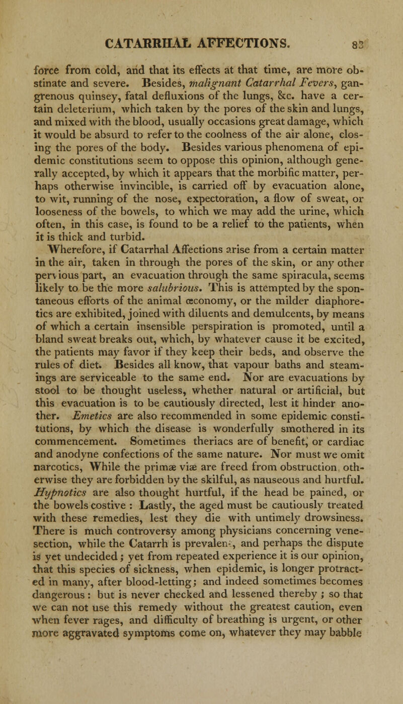 force from cold, and that its effects at that time, are more ob- stinate and severe. Besides, malignant Catarrhal Fevers, gan- grenous quinsey, fatal defluxions of the lungs, &c. have a cer- tain deleterium, which taken by the pores of the skin and lungs, and mixed with the blood, usually occasions great damage, which it would be absurd to refer to the coolness of the air alone, clos- ing the pores of the body. Besides various phenomena of epi- demic constitutions seem to oppose this opinion, although gene- rally accepted, by which it appears that the morbific matter, per- haps otherwise invincible, is carried off by evacuation alone, to wit, running of the nose, expectoration, a flow of sweat, or looseness of the bowels, to which we may add the urine, which often, in this case, is found to be a relief to the patients, when it is thick and turbid. Wherefore, if Catarrhal Affections arise from a certain matter in the air, taken in through the pores of the skin, or any other perv ious part, an evacuation through the same spiracula, seems likely to be the more salubrious. This is attempted by the spon- taneous efforts of the animal (economy, or the milder diaphore- tics are exhibited, joined with diluents and demulcents, by means of which a certain insensible perspiration is promoted, until a bland sweat breaks out, which, by whatever cause it be excited, the patients may favor if they keep their beds, and observe the rules of diet. Besides all know, that vapour baths and steam- ings are serviceable to the same end. Nor are evacuations by stool to be thought useless, whether natural or artificial, but this evacuation is to be cautiously directed, lest it hinder ano- ther. Emetics are also recommended in some epidemic consti- tutions, by which the disease is wonderfully smothered in its commencement. Sometimes theriacs are of benefit^ or cardiac and anodyne confections of the same nature. Nor must we omit narcotics, While the primae vise are freed from obstruction oth- erwise they are forbidden by the skilful, as nauseous and hurtful. Hypnotics are also thought hurtful, if the head be pained, or the bowels costive : Lastly, the aged must be cautiously treated with these remedies, lest they die with untimely drowsiness. There is much controversy among physicians concerning vene- section, while the Catarrh is prevalen-, and perhaps the dispute is yet undecided; yet from repeated experience it is our opinion, that this species of sickness, when epidemic, is longer protract- ed in many, after blood-letting; and indeed sometimes becomes dangerous: but is never checked and lessened thereby ; so that we can not use this remedy without the greatest caution, even when fever rages, and difficulty of breathing is urgent, or other more aggravated symptoms come on, whatever they may babble