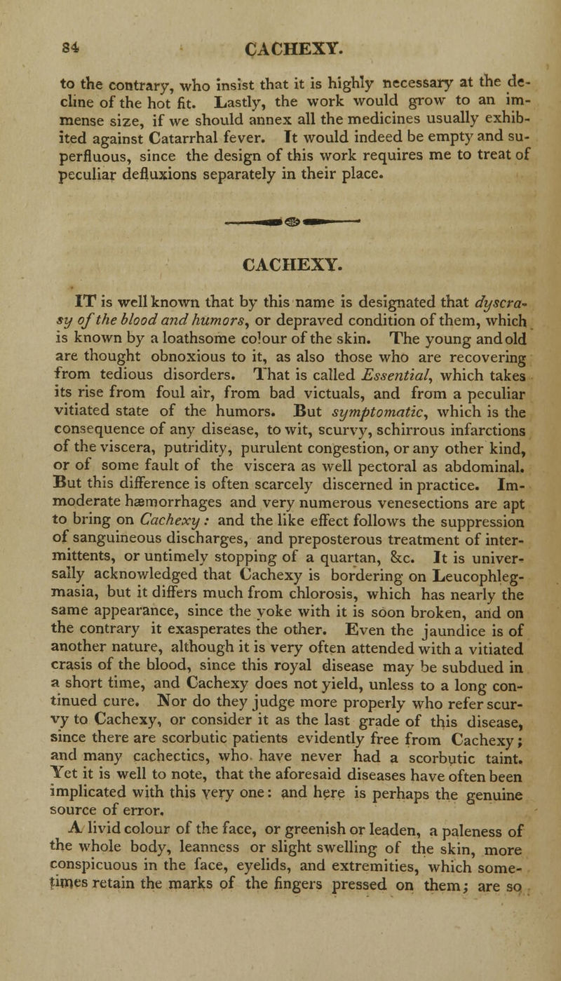 to the contrary, who insist that it is highly necessary at the de- cline of the hot fit. Lastly, the work would grow to an im- mense size, if we should annex all the medicines usually exhib- ited against Catarrhal fever. Tt would indeed be empty and su- perfluous, since the design of this work requires me to treat of peculiar defluxions separately in their place. CACHEXY. IT is well known that by this name is designated that dyscra- sy of the blood and humors, or depraved condition of them, which is known by a loathsome colour of the skin. The young and old are thought obnoxious to it, as also those who are recovering from tedious disorders. That is called Essential, which takes its rise from foul air, from bad victuals, and from a peculiar vitiated state of the humors. But symptomatic, which is the consequence of any disease, to wit, scurvy, schirrous infarctions of the viscera, putridity, purulent congestion, or any other kind, or of some fault of the viscera as well pectoral as abdominal. But this difference is often scarcely discerned in practice. Im- moderate haemorrhages and very numerous venesections are apt to bring on Cachexy: and the like effect follows the suppression of sanguineous discharges, and preposterous treatment of inter- mittents, or untimely stopping of a quartan, &c. It is univer- sally acknowledged that Cachexy is bordering on Leucophleg- masia, but it differs much from chlorosis, which has nearly the same appearance, since the yoke with it is soon broken, and on the contrary it exasperates the other. Even the jaundice is of another nature, although it is very often attended with a vitiated crasis of the blood, since this royal disease may be subdued in a short time, and Cachexy does not yield, unless to a long con- tinued cure. Nor do they judge more properly who refer scur- vy to Cachexy, or consider it as the last grade of this disease, since there are scorbutic patients evidently free from Cachexy; and many cachectics, who have never had a scorbutic taint. Yet it is well to note, that the aforesaid diseases have often been implicated with this very one: and here is perhaps the genuine source of error. A livid colour of the face, or greenish or leaden, a paleness of the whole body, leanness or slight swelling of the skin, more conspicuous in the face, eyelids, and extremities, which some- times retain the marks of the fingers pressed on them; are so