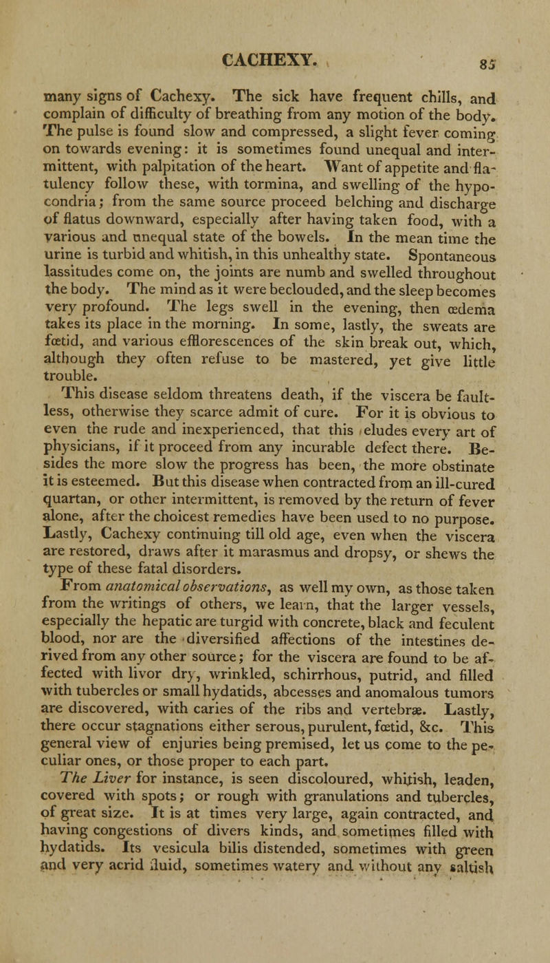 many signs of Cachexy. The sick have frequent chills, and complain of difficulty of breathing from any motion of the bodv. The pulse is found slow and compressed, a slight fever coming on towards evening: it is sometimes found unequal and inter- mittent, with palpitation of the heart. Want of appetite and fla- tulency follow these, with tormina, and swelling of the hypo- condria; from the same source proceed belching and discharge of flatus downward, especially after having taken food, with a various and unequal state of the bowels. In the mean time the urine is turbid and whitish, in this unhealthy state. Spontaneous lassitudes come on, the joints are numb and swelled throughout the body. The mind as it were beclouded, and the sleep becomes very profound. The legs swell in the evening, then cedema takes its place in the morning. In some, lastly, the sweats are foetid, and various efflorescences of the skin break out, which although they often refuse to be mastered, yet give little trouble. This disease seldom threatens death, if the viscera be fault- less, otherwise they scarce admit of cure. For it is obvious to even the rude and inexperienced, that this /eludes every art of physicians, if it proceed from any incurable defect there. Be- sides the more slow the progress has been, the more obstinate it is esteemed. But this disease when contracted from an ill-cured quartan, or other intermittent, is removed by the return of fever alone, after the choicest remedies have been used to no purpose. Lastly, Cachexy continuing till old age, even when the viscera are restored, draws after it marasmus and dropsy, or shews the type of these fatal disorders. From anatomical observations, as well my own, as those taken from the writings of others, we learn, that the larger vessels, especially the hepatic are turgid with concrete, black and feculent blood, nor are the diversified affections of the intestines de- rived from any other source; for the viscera are found to be af- fected with livor dry, wrinkled, schirrhous, putrid, and filled with tubercles or small hydatids, abcesses and anomalous tumors are discovered, with caries of the ribs and vertebra?. Lastly, there occur stagnations either serous, purulent, foetid, &c. This general view of enjuries being premised, let us come to the pe- culiar ones, or those proper to each part. The Liver for instance, is seen discoloured, whitish, leaden, covered with spots; or rough with granulations and tubercles, of great size. It is at times very large, again contracted, and having congestions of divers kinds, and sometimes filled with hydatids. Its vesicula bilis distended, sometimes with green and very acrid iluid, sometimes watery and without any saltish