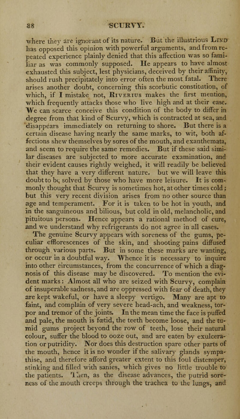 where they are ignorant of its nature. But the illustrious Lind has opposed this opinion with powerful arguments, and from re- peated, experience plainly denied that this affection was so fami- liar as was commonly supposed. He appears to have almost exhausted this subject, lest physicians, deceived by their affinity, should rush precipitately into error often the most fatal. There arises another doubt, concerning this scorbutic constitution, of which, if I mistake not, Riverius makes the first mention, which frequently attacks those who live high and at their ease. We can scarce conceive this condition of the body to differ in degree from that kind of Scurvy, which is contracted at sea, and disappears immediately on returning to shore. But there is a certain disease having nearly the same marks, to wit, both af- fections shew themselves by sores of the mouth, and exanthemata, and seem to require the same remedies. But if these said simi- lar diseases are subjected to more accurate examination, and their evident causes rightly weighed, it will readily be believed that they have a very different nature, but we will leave this doubt to be solved by those who have more leisure. It is com- monly thought that Scurvy is sometimes hot, at other times cold; but this very recent division arises from no other source than age and temperament. For it is taken to be hot in youth, and in the sanguineous and bilious, but cold in old, melancholic, and pituitous persons. Hence appears a rational method of cure, and we understand why refrigerants do not agree in all cases. The genuine Scurvy appears with soreness of the gums, pe- culiar efflorescences of the skin, and shooting pains diffused through various parts. But in some these marks are wanting, or occur in a doubtful way. Whence it is necessary to inquire into other circumstances, from the concurrence of which a diag- nosis of this disease may be discovered. To mention the evi- dent marks: Almost all who are seized with Scurvy, complain of insuperable sadness, and are oppressed with fear of death, they are kept wakeful, or have a sleepy vertigo. Many are apt to faint, and complain of very severe head-ach, and weakness, tor- por and tremor of the joints. In the mean time the face is puffed and pale, the mouth is foetid, the teeth become loose, and the tu- mid gums project beyond the row of teeth, lose their natural colour, suffer the blood to ooze out, and are eaten by exulcera- tion or putridity. Nor does this destruction spare other parts of the mouth, hence it is no wonder if the salivary glands sympa- thise, and therefore afford greater extent to this foul distemper, stinking and filled with sanies, which gives no little trouble to the patients. Tlien, as the disease advances, the putrid sore- ness of the mouth creeps through the trachea to the lungs, and