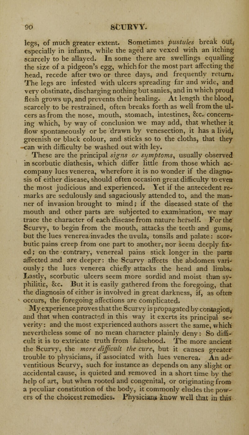 legs, of much greater extent. Sometimes pustules break oiify especially in infants, while the aged are vexed with an itching scarcely to be allayed. In some there are swellings equalling the size of a pidgeon's egg, which for the most part affecting the head, recede after two or three days, and frequently return. The legs are infested with ulcers spreading far and wide, and very obstinate, discharging nothing but sanies, and in which proud flesh grows up, and prevents their healing. At length the blood, scarcely to be restrained, often breaks forth as well from the ul- cers as from the nose, mouth, stomach, intestines, &c. concern- ing which, by way of conclusion we may add, that whether it flow spontaneously or be drawn by venesection, it has a livid, greenish or black colour, and sticks so to the cloths, that they n:an with difficulty be washed out with ley. These are the principal signs or symptoms, usually observed in scorbutic diathesis, which differ little from those which ac- company lues venerea, wherefore it is no wonder if the diagno- sis of either disease, should often occasion great difficulty to even the most judicious and experienced. Yet if the antecedent re- marks are sedulously and sagaciously attended to, and the man- ner of invasion brought to mind; if the diseased state of the mouth and other parts are subjected to examination, we may trace the character of each disease from nature herself. For the Scurvy, to begin from the mouth, attacks the teeth and gums, but the lues venerea invades the uvula, tonsils and palate: scor- butic pains creep from one part to another^ nor seem deeply fix- ed ; on the contrary, venereal pains stick longer in the parts affected and are deeper: the Scurvy affects the abdomen vari- ously; the lues venerea chiefly attacks the head and limbs. Lastly, scorbutic ulcers seem more sordid and moist than sy- philitic, &c. Btit it is easily gathered from the foregoing, that the diagnosis of either is involved in great darkness, if, as often- occurs, the foregoing affections are complicated. My experience proves that the Scurvy is propagated by contagiori,' and that when contracted in this way it exerts its principal se- verity : and the most experienced authors assert the same, which nevertheless some of no mean character plainly deny: So diffi- cult it is to extricate truth from falsehood. The more ancient the Scurvy, the more difficult the cure, but it causes greater trouble to physicians, if associated with lues venerea. An ad- ventitious Scurvy, such for instance as depends on any slight or accidental cause, is quieted and removed in a short time by the help of art, but when rooted and congenital, or originating from a peculiar constitution of the body, it commonly eludes the pow- ers of the choicest remedies. Physician* know well that in this