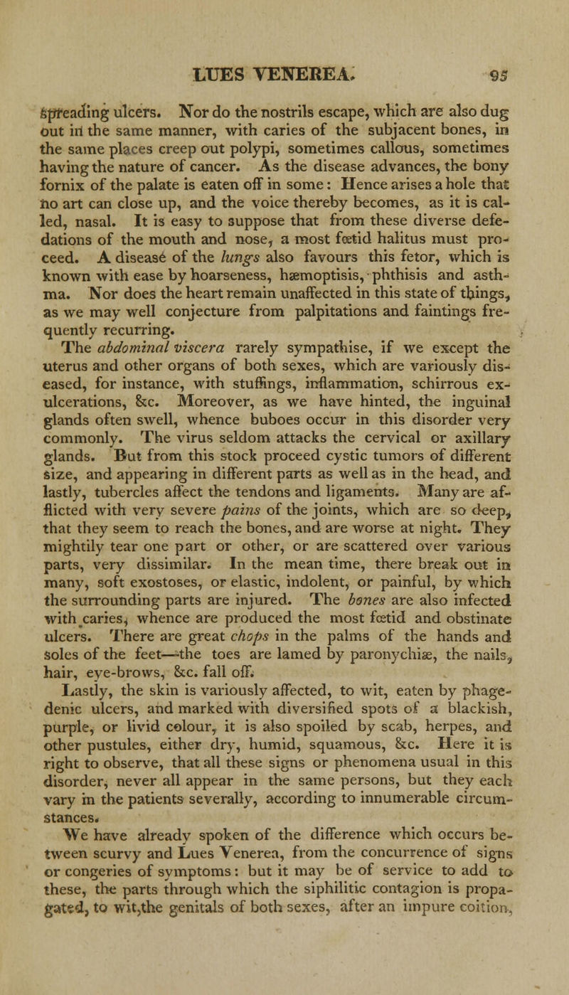 Spreading ulcers. Nor do the nostrils escape, which are also dug out iri the same manner, with caries of the subjacent bones, in the same places creep out polypi, sometimes callous, sometimes having the nature of cancer. As the disease advances, the bony fornix of the palate is eaten off in some: Hence arises a hole that rio art can close up, and the voice thereby becomes, as it is cal- led, nasal. It is easy to suppose that from these diverse defe- dations of the mouth and nose, a most foetid halitus must pro- ceed. A disease of the lungs also favours this fetor, which is known with ease by hoarseness, hamoptisis, phthisis and asth- ma. Nor does the heart remain unaffected in this state of things, as we may well conjecture from palpitations and faintings fre- quently recurring. The abdominal viscera rarely sympathise, if we except the uterus and other organs of both sexes, which are variously dis- eased, for instance, with stuffings, inflammation, schirrous ex- ulcerations, &c. Moreover, as we have hinted, the inguinal glands often swell, whence buboes occur in this disorder very commonly. The virus seldom attacks the cervical or axillary glands. But from this stock proceed cystic tumors of different size, and appearing in different parts as well as in the head, and lastly, tubercles affect the tendons and ligaments. Many are af- flicted with very severe paitis of the joints, which are so deep, that they seem to reach the bones, and are worse at night. They mightily tear one part or other, or are scattered over various parts, very dissimilar. In the mean time, there break out in many, soft exostoses, or elastic, indolent, or painful, by which the surrounding parts are injured. The bones are also infected with^caries^ whence are produced the most fcetid and obstinate ulcers. There are great chops in the palms of the hands and soles of the feet—the toes are lamed by paronychias, the nailsj hair, eye-brows, &c. fall oflv Lastly, the skin is variously affected, to wit, eaten by phage- denic ulcers, and marked with diversified spots of a blackish, purple, or livid colour, it is also spoiled by scab, herpes, and other pustules, either dry, humid, squamous, &c. Here it is right to observe, that all these signs or phenomena usual in this disorder, never all appear in the same persons, but they each vary in the patients severally, according to innumerable circum- stances. We have already spoken of the difference which occurs be- tween scurvy and Lues Venerea, from the concurrence of signs or congeries of symptoms: but it may be of service to add to these, the parts through which the siphilitic contagion is propa- gated, to wit,the genitals of both sexes, after an impure coition.