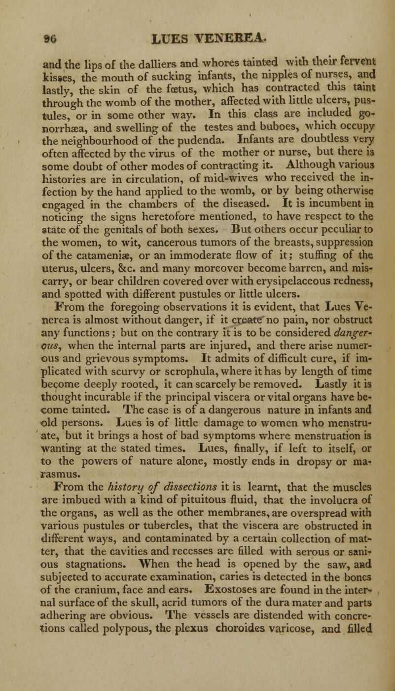 and the lips of the dalliers and whores tainted with their fervent kisses, the mouth of sucking infants, the nipples of nurses, and lastly, the skin of the fcetus, which has contracted this taint through the womb of the mother, affected with little ulcers, pus- tules, or in some other way. In this class are included go- norrhea, and swelling of the testes and buboes, which occupy the neighbourhood of the pudenda. Infants are doubtless very often affected by the virus of the mother or nurse, but there is some doubt of other modes of contracting it. Although various histories are in circulation, of mid-wives who received the in- fection by the hand applied to the womb, or by being otherwise engaged in the chambers of the diseased. It is incumbent in noticing the signs heretofore mentioned, to have respect to the state of the genitals of both sexes. But others occur peculiar to the women, to wit, cancerous tumors of the breasts, suppression of the catamenise, or an immoderate flow of it; stuffing of the uterus, ulcers, &c. and many moreover become barren, and mis- carry, or bear children covered over with erysipelaceous redness, and spotted with different pustules or little ulcers. From the foregoing observations it is evident, that Lues Ve- nerea is almost without danger, if it create no pain, nor obstruct any functions; but on the contrary it is to be considered danger' ous, when the internal parts are injured, and there arise numer- ous and grievous symptoms. It admits of difficult cure, if im- plicated with scurvy or scrophula, where it has by length of time become deeply rooted, it can scarcely be removed. Lastly it is thought incurable if the principal viscera or vital organs have be- come tainted. The case is of a dangerous nature in infants and old persons. Lues is of little damage to women who menstru- ate, but it brings a host of bad symptoms where menstruation is wanting at the stated times. Lues, finally, if left to itself, or to the powers of nature alone, mostly ends in dropsy or ma- rasmus. From the history of dissections it is learnt, that the muscles are imbued with a kind of pituitous fluid, that the involucra of the organs, as well as the other membranes, are overspread with various pustules or tubercles, that the viscera are obstructed in different ways, and contaminated by a certain collection of mat- ter, that the cavities and recesses are filled with serous or sani- ous stagnations. When the head is opened by the saw, and subjected to accurate examination, caries is detected in the bones of the cranium, face and ears. Exostoses are found in the inter- nal surface of the skull, acrid tumors of the dura mater and parts adhering are obvious. The vessels are distended with concre- tions called polypous, the plexus choroides varicose, and filled