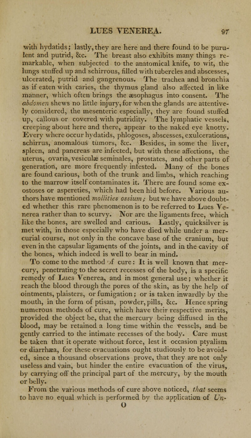 with hydatids; lastly, they are here and there found to be puru- lent and putrid, &c. The breast also exhibits many things re- markable, when subjected to the anatomical knife, to wit, the lungs stuifed up and schirrous, filled with tubercles and abscesses, ulcerated, putrid and gangrenous. The trachea and bronchia as if eaten with caries, the thymus gland also affected in like manner, which often brings the aesophagus into consent. The abdomen shews no little injury, for when the glands are attentive- ly considered, the mesenteric especially, they are found stuffed up, callous or covered with putridity. The lymphatic vessels, creeping about here and there, appear to the naked eye knotty. Every where occur hydatids, phlogoses, abscesses, exulcerations, schirrus, anomalous tumors, &c. Besides, in some the liver, spleen, and pancreas are infected, but with these affections, the uterus, ovaria, vesiculae seminales, prostates, and other parts of generation, are more frequently infested. Many of the bones are found carious, both of the trunk and limbs, which reaching to the marrow itself contaminates it. There are found some ex- ostoses or aspereties, which had been hid before. Various au- thors have mentioned mollitics ossium ; but we have above doubt- ed whether this rare phenomenon is to be referred to Lues Ve- nerea rather than to scurvy. Nor are the ligaments free, which like the bones, are swelled and carious. Lastly, quicksilver is met with, in those especially who have died while under a mer- curial course, not only in the concave base of the cranium, but even in the capsular ligaments of the joints, and in the cavity of the bones, which indeed is well to bear in mind. To come to the method jf cure: It is well known that mer- cury, penetrating to the secret recesses of the body, is a specific remedy of Lues Venerea, and in most general use ; whether it reach the blood through the pores of the skin, as by the help of ointments, plaisters, or fumigation; or is taken inwardly by the mouth, in the form of ptisan, powder, pills, &c. Hence spring numerous methods of cure, which have their respective merits, provided the object be, that the mercury being diffused in the blood, may be retained a long time within the vessels, and be gently carried to the intimate recesses of the body. Care must be taken that it operate without force, lest it occasion ptyalism. or diarrhaea, for these evacuations ought studiously to be avoid- ed, since a thousand observations prove, that they are not only useless and vain, but hinder the entire evacuation of the virus, by carrying off the principal part of the mercury, by the mouth or belly. From the various methods of cure above noticed, that seems to have no equal which is performed bv the application of Un- O