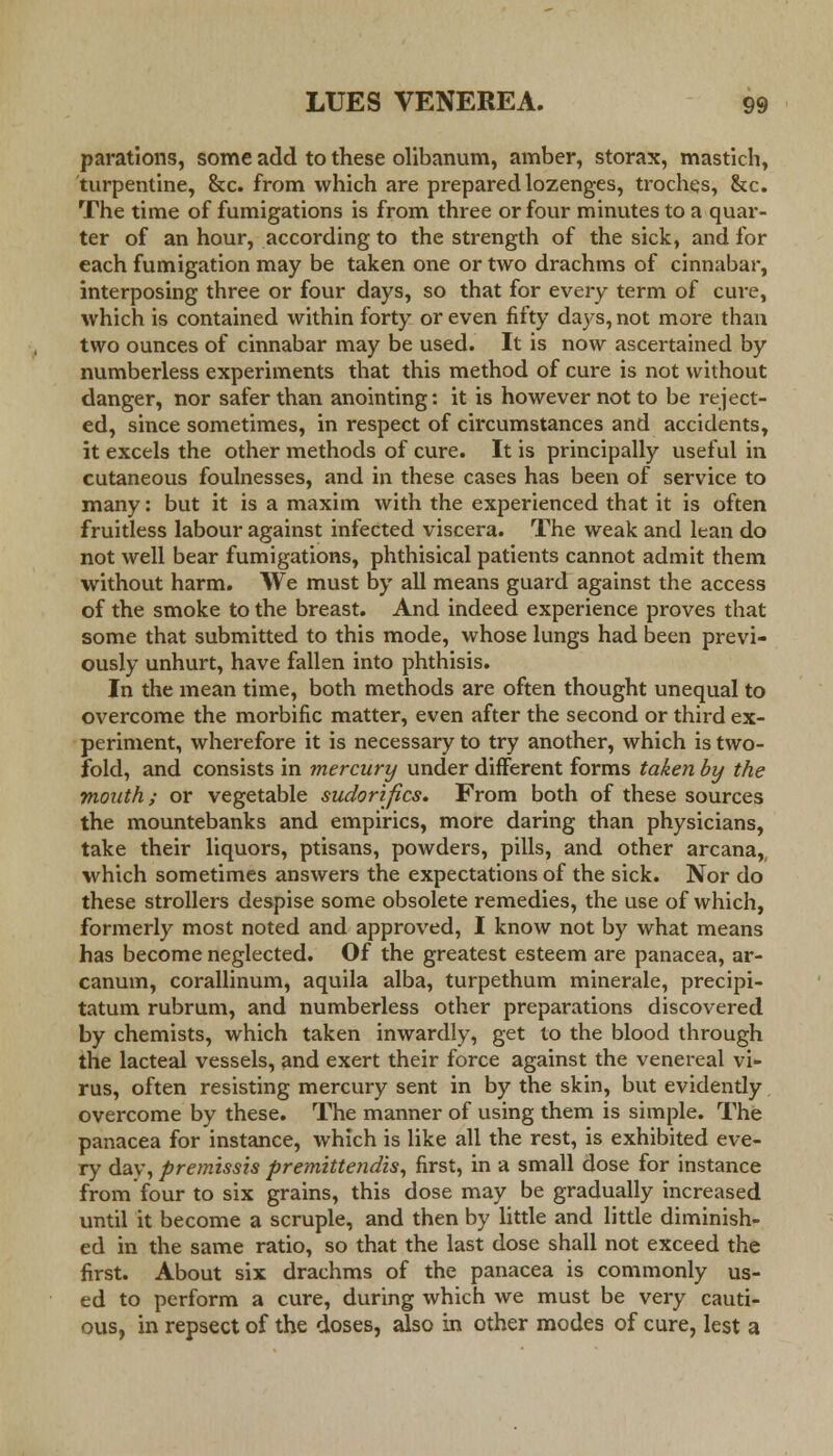 parations, some add to these olibanum, amber, storax, mastich, turpentine, &c. from which are prepared lozenges, troches, &c. The time of fumigations is from three or four minutes to a quar- ter of an hour, according to the strength of the sick, and for each fumigation may be taken one or two drachms of cinnabar, interposing three or four days, so that for every term of cure, which is contained within forty or even fifty days, not more than two ounces of cinnabar may be used. It is now ascertained by numberless experiments that this method of cure is not without danger, nor safer than anointing: it is however not to be reject- ed, since sometimes, in respect of circumstances and accidents, it excels the other methods of cure. It is principally useful in cutaneous foulnesses, and in these cases has been of service to many: but it is a maxim with the experienced that it is often fruitless labour against infected viscera. The weak and lean do not well bear fumigations, phthisical patients cannot admit them without harm. We must by all means guard against the access of the smoke to the breast. And indeed experience proves that some that submitted to this mode, whose lungs had been previ- ously unhurt, have fallen into phthisis. In the mean time, both methods are often thought unequal to overcome the morbific matter, even after the second or third ex- periment, wherefore it is necessary to try another, which is two- fold, and consists in mercury under different forms taken by the mouth; or vegetable sudorifics. From both of these sources the mountebanks and empirics, more daring than physicians, take their liquors, ptisans, powders, pills, and other arcana,, which sometimes answers the expectations of the sick. Nor do these strollers despise some obsolete remedies, the use of which, formerly most noted and approved, I know not by what means has become neglected. Of the greatest esteem are panacea, ar- canum, corallinum, aquila alba, turpethum minerale, precipi- tatum rubrum, and numberless other preparations discovered by chemists, which taken inwardly, get to the blood through the lacteal vessels, and exert their force against the venereal vi- rus, often resisting mercury sent in by the skin, but evidently overcome by these. The manner of using them is simple. The panacea for instance, which is like all the rest, is exhibited eve- ry day, premissis premittendis, first, in a small dose for instance from four to six grains, this dose may be gradually increased until it become a scruple, and then by little and little diminish- ed in the same ratio, so that the last dose shall not exceed the first. About six drachms of the panacea is commonly us- ed to perform a cure, during which we must be very cauti- ous, in repsect of the doses, also in other modes of cure, lest a