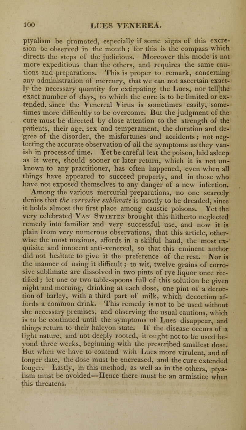 ptyalism be promoted, especially if some signs of this excre- sion be observed in the mouth ; for this is the compass which directs the steps of the judicious. Moreover this mode is not more expeditious than the others, and requires the same cau- tions and preparations. This is proper to remark, concerning any administration of mercury, that we can not ascertain exact- ly the necessary quantity for extirpating the Lues, nor tell;the exact number of days, to which the cure is to be limited or ex- tended, since the Venei'eal Virus is sometimes easily, some- times more difficultly to be overcome. But the judgment of the cure must be directed by close attention to the strength of the patients, their age, sex and temperament, the duration and de- 'gree of the disorder, the misfortunes and accidents; not neg- lecting the accurate observation of all the symptoms as they van- ish in process of time. Yet be careful lest the poison, laid asleep as it were, should sooner or later return, which it is not un- known to any practitioner, has often happened, even when all things have appeared to succeed properly, and in those who have not exposed themselves to any danger of a new infection. Among the various mercurial preparations, no one scarcely denies that the corrosive sublimate is mostly to be dreaded, since it holds almost the first place among caustic poisons. Yet the very celebrated Van Swieten brought this hitherto neglected remedy into familiar and very successful use, and now it is plain from very numerous observations, that this article, other- wise the most noxious, affords in a skilful hand, the most ex- quisite and innocent anti-venereal, so that this eminent author did not hesitate to give it the preference of the rest. Nor is the manner of using it difficult; to wit, twelve grains of corro- sive sublimate are dissolved in two pints of rye liquor once rec- tified ; let one or two table-spoons full of this solution be given night and morning, drinking at each dose, one pint of a decoc- tion of barley, with a third part of milk, which decoction af- fords a common drink. This remedy is not to be used without the necessary premises, and observing the usual cautions, which is to be continued until the symptoms of Lues disappear, and things return to their halcyon state. If the disease occurs of a light nature, and not deeply rooted, it ought not to be used be- yond three weeks, beginning with the prescribed smallest dose. But when we have to contend with Lues more virulent, and of longer date, the dose must be encreased, and the cure extended longer. Lastly, in this method, as well as in the others, ptya- lism must be avoided—Hence there must be an armistice when this threatens.