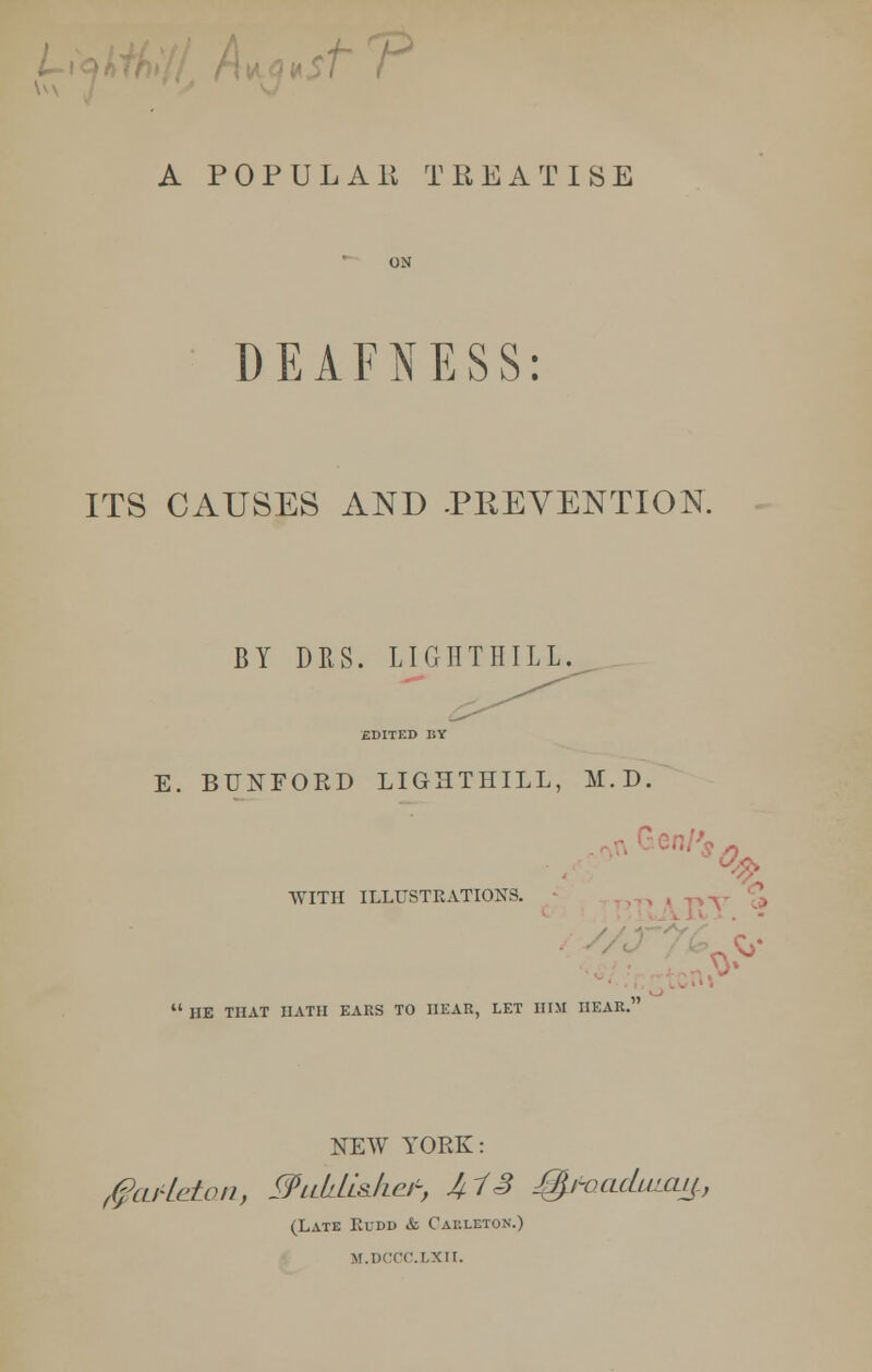 1^ A POP UL Alt TREATISE DEAFNESS: ITS CAUSES AND .PREVENTION. BY DRS. LIGTITIIILL. EDITED BY E. BUNFORD LIGHTHILL, M.D. WITH ILLUSTRATIONS. % <& P  HE THAT HATH EAKS TO HEAR, LET HIM HEAR. NEW YORK: $cwLe£an, WllLlLL&Iic^ 1+13 %HklcLuixu^.} (Late Kudd & Cauleton.) m.dccc.lxii.