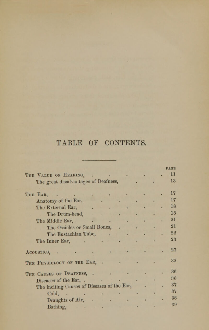 TABLE OF CONTENTS. The Value of Hearing, The great disadvantages of Deafness, The Ear, ..... Anatomy of the Ear, The External Ear, The Drum-head, The Middle Ear, The Ossicles or Small Bones, The Eustachian Tube, The Inner Ear, Acoustics, . The Physiology of the Ear, . The Causes of Deafness, . Diseases of the Ear, . The inciting Causes of Diseases of the Ear, Cold, .... Draughts of Air, Bathing, PAGE 11 13 17 17 18 18 21 21 22 23 27 32 36 36 37 37 38 39