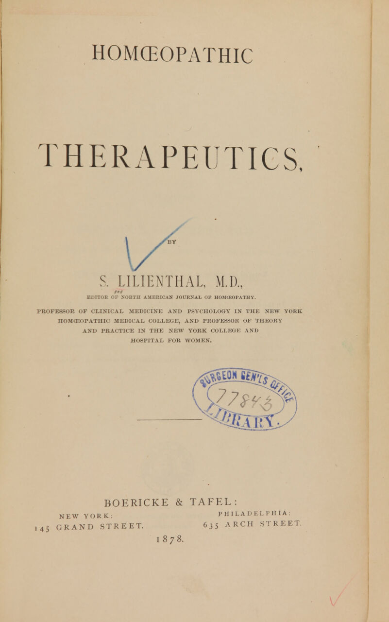 HOMCEOPATHIC THERAPEUTICS, S. LILIENTHAL, M.D., EDITOR OF NORTH AMERICAN JOURNAL OF HOMOSOPATHY. PROFESSOR OF ClilNICAL MEDICINE AND PSYCHOLOGY IN THE NEW YORK HOMCEOPATHIC MEDICAL COLLEGE, AND PROFESSOR OF THEORY AND PRACTICE IN THE NEW YORK COLLEGE AND HOSPITAL FOR WOMEN. BOERICKE & TAFEL: NEW YORK: PHILADELPHIA: 145 GRAND STREET. 635 ARCH STREET. 1878.