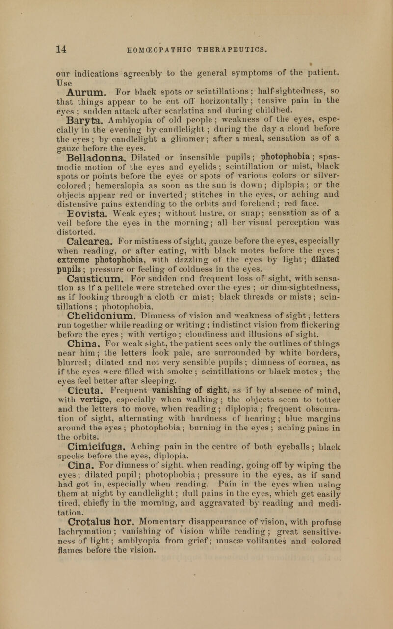 our indications agreeabl}' to the general symptoms of the patient. Use Aurum. For black spots or scintillations; half-sightedness, so that things appear to be cut off' horizontally ; tensive pain in the eyes ; sudden attack after scarlatina and during chiklbed. Baryta. Amblyopia of okl people ; weakness of the eyes, espe- cially in the evening by candlelight; during the day a cloud before the eyes; by candlelight a glimmer; after a meal, sensation as of a gauze before the eyes. Belladonna. Dilated or insensible pupils; photophobia; spas- modic motion of the eyes and eyelids; scintillation or mist, black spots or points before the eyes or spots of various colors or silver- colored ; hemeralopia as soon as the sun is down; diplopia; or the objects appear red or inverted; stitches in the eyes, or aching and distensive pains extending to the orbits and forehead; red face. EOVista. Weak eyes; without lustre, or snap; sensation as of a veil before the eyes in the morning; all her visual perception was distorted. Calcarea. For mistiness of sight, gauze before the eyes, especially when reading, or after eating, with black motes before the eyes; extreme photophobia, with dazzling of the eyes by light; dilated pupils; pressure or feeling of coldness in the eyes. CaUSticum. For sudden and frequent loss of sight, with sensa- tion as if a pellicle were stretched over the eyes ; or dim-sightedness, as if looking through a cloth or mist; black threads or mists; scin- tillations ; photophobia. Chelidonlum. Dimness of vision and weakness of sight; letters run together while reading or writing ; indistinct vision from flickering before the eyes; with vertigo; cloudiness and illusions of sight. China. For weak sight, the patient sees onl}' the outlines of things near him ; the letters look pale, are surrounded b}^ white borders, blurred; dilated and not very sensible pupils; dimness of cornea, as if the eyes were filled with smoke ; scintillations or black motes ; the eyes feel better after sleeping. ' CiCUta. Frequent vanishing of sight, as if by absence of mind, with vertigo, especially when walking ; the objects seem to totter and the letters to move, when reading; diplopia; frequent obscura- tion of sight, alternating with hardness of hearing ; blue margins around the eyes ; photophobia; burning in the eyes ; aching pains in the orbits. Cimicifuga. Aching pain in the centre of both eyeballs; black specks before the eyes, diplopia. Cina. For dimness of sight, when reading, going oflT by wiping the eyes; dilated pupil; photophobia; pressure in the eyes, as if sand had got in, especially when reading. Pain in the eyes when using them at night b}' candlelight; dull pains in the eyes, which get easily tired, chieflj' in the morning, and aggravated by reading and medi- tation. CrotalUS hor. Momentary disappearance of vision, with profuse lachrymation ; vanishing of vision while reading; great sensitive- ness of light; amblyopia from grief; muscse volitantes and colored flames before the vision.