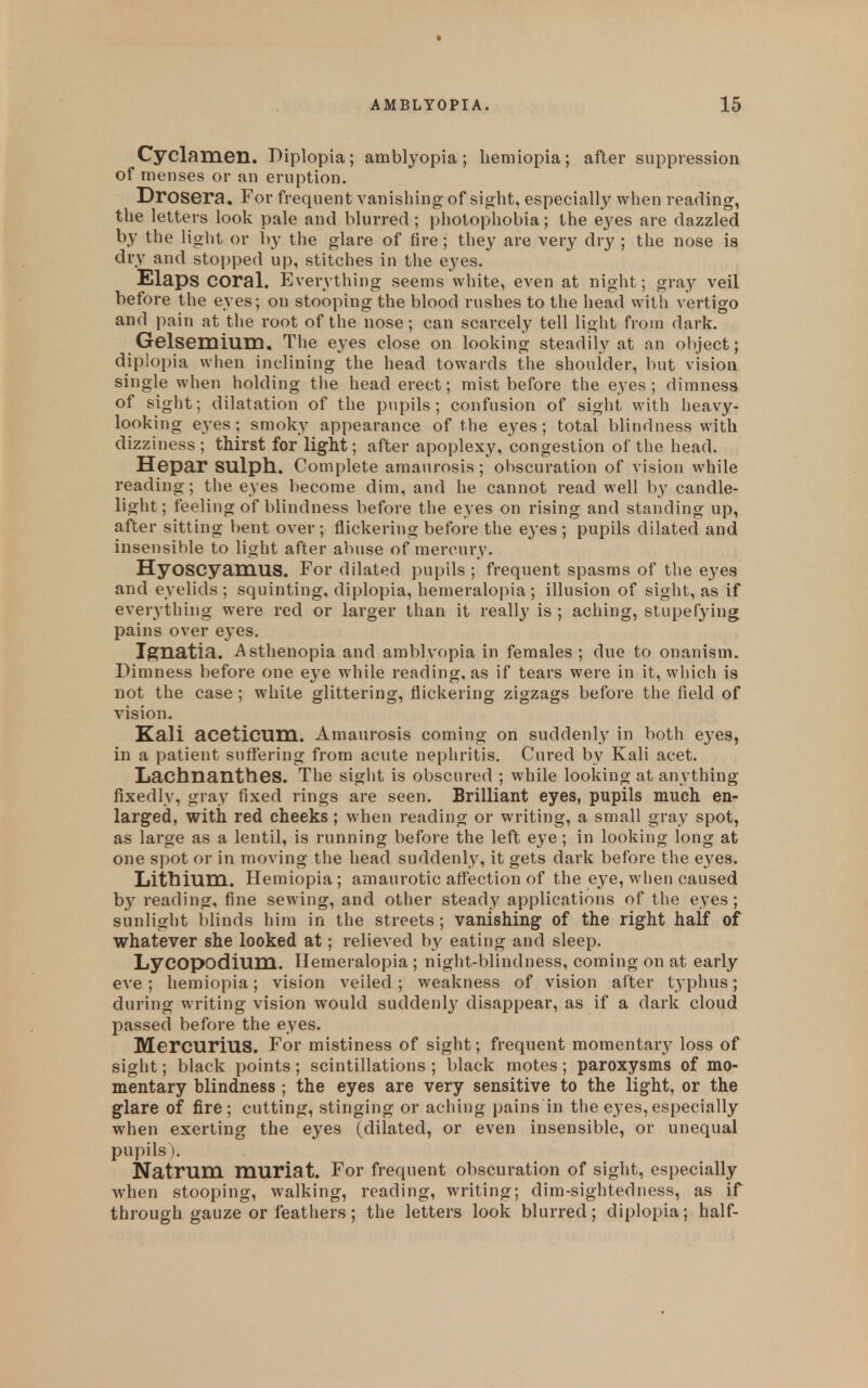 Cyclamen. Diplopia; amblyopia ; hemiopia; after suppression of menses or an eruption. Drosera, For frequent vanishing of sight, especially when reading, the letters look pale and blurred ; photophobia; the eyes are dazzled by the light or by tiie glare of tire; they are very dry ; the nose is dry and stopped up, stitches in the eyes. Elaps coral. Everything seems white, even at night; gray veil before the eyes; on stooping the blood rushes to the head with vertigo and pain at the root of the nose; can scarcely tell light from dark. Gelsemium, The eyes close on looking steadily at an oliject; diplopia when inclining the head towards the shoulder, but vision single when holding the head erect; mist before the eyes; dimness of sight; dilatation of the pupils; confusion of sight with heavy- looking eyes; smoky appearance of the eyes; total blindness with dizziness ; thirst for light; after apoplexy, congestion of the head. Hepa,r SUlph.. Complete amaurosis; obscuration of vision while reading; the eyes become dim, and he cannot read well by candle- light; feeling of blindness before the eyes on rising and standing up, after sitting bent over ; flickering before the eyes ; pupils dilated and insensible to light after abuse of mercury. Hyoscyamus. For dilated pupils ; frequent spasms of the eyes and eyelids; squinting, diplopia, hemeralopia; illusion of sight, as if everything were red or larger than it reall}' is ; aching, stupefying pains over eyes. Ignatia. Asthenopia and amblyopia in females ; due to onanism. Dimness before one eye wdiile reading, as if tears were in it, wliich is not the case ; white glittering, flickering zigzags before the field of vision. Kali aceticum. Amaurosis coming on suddenly in both eyes, in a patient sutfering from acute nepliritis. Cured by Kali acet. Lachnantbes. The sight is obscured ; while looking at anything fixedly, gray fixed rings are seen. Brilliant eyes, pupils much en- larged, with red cheeks ; when reading or writing, a small gray spot, as large as a lentil, is running before the left eye; in looking long at one spot or in moving the head suddenly, it gets dark before the eyes. Litbium. Hemiopia; amaurotic affection of the eye, when caused by reading, fine sewing, and other steady applications of the eyes; sunlight blinds him in the streets; vanishing of the right half of whatever she looked at; relieved by eating and sleep. Lycopodium. Hemeralopia ; night-blindness, coming on at early eve ; hemiopia; vision veiled ; weakness of vision after typhus; during writing vision would suddenly disappear, as if a dark cloud passed before the eyes. Mercurius. For mistiness of sight; frequent momentary loss of sight; black points ; scintillations ; l)lack motes ; paroxysms of mo- mentary blindness ; the eyes are very sensitive to the light, or the glare of fire; cutting, stinging or aching pains in the eyes, especially when exerting the eyes (dilated, or even insensible, or unequal pupils). Natrum muriat. For frequent obscuration of sight, especially when stooping, walking, reading, writing; dim-sightedness, as if through gauze or feathers; the letters look blurred; diplopia; half-
