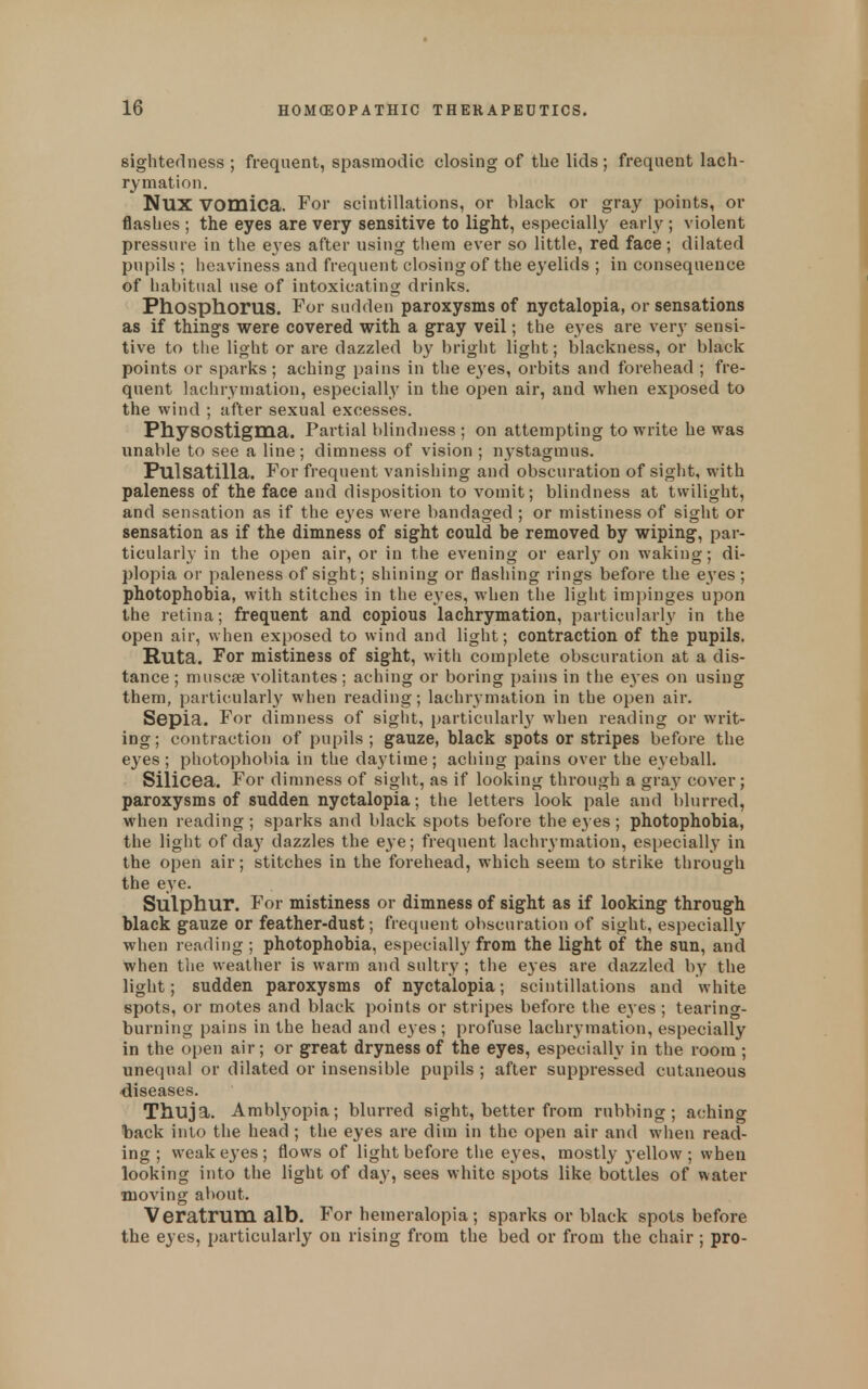 sightedness ; frequent, spasmodic closing of the lids; frequent lach- rymation. NUX vomica. For scintillations, or black or gray points, or flashes ; the eyes are very sensitive to light, especially early ; violent pressure in the eyes after using tliem ever so little, red face; dilated pupils ; iieaviness and frequent closing of the eyelids ; in consequence of habitual use of intoxicating drinks. Phosphorus. For sudden paroxysms of nyctalopia, or sensations as if things were covered with a gray veil; the eyes are very sensi- tive to the light or are dazzled b}^ bright light; blackness, or black points or sparks; aching pains in the e3'es, orbits and forehead ; fre- quent lachryniation, especially in the open air, and when exposed to the wind ; after sexual excesses. Physostigma. Partial blindness ; on attempting to write he was unable to see a line; dimness of vision ; nystagmus. Pulsatilla. For frequent vanishing and obscuration of sight, with paleness of the face and disposition to vomit; blindness at twilight, and sensation as if the eyes were bandaged ; or mistiness of sight or sensation as if the dimness of sight could be removed by wiping, par- ticularly in the open air, or in the evening or early on waking; di- plopia or paleness of sight; shining or flashing rings before the eyes ; photophobia, with stitches in the eyes, when the liglit impinges upon the retina; frequent and copious lachrymation, particularly in the open air, when exposed to wind and light; contraction of the pupils. Ruta. For mistiness of sight, with complete obscuration at a dis- tance ; muscse volitantes; aching or boring pains in the e3'es on using them, particularly when reading; lachrymation in the open air. Sepia. For dimness of sight, particular!}' when reading or writ- ing ; contraction of pupils ; gauze, black spots or stripes before the eyes ; photophobia in the daytime; aching pains over the eyeball. Silicea. For dimness of sight, as if looking through a gray cover; paroxysms of sudden nyctalopia; the letters look pale and blurred, when reading ; sparks and black spots before the eyes ; photophobia, the light of da}' dazzles the eye; frequent lachrymation, especially in the open air; stitches in the forehead, which seem to strike through the eye. Sulphur. For mistiness or dimness of sight as if looking through black gauze or feather-dust; frequent obscuration of sight, especially when reading ; photophobia, especially from the light of the sun, and when the weather is warm and sultry; the eyes are dazzled by the light; sudden paroxysms of nyctalopia; scintillations and white spots, or motes and black points or stripes before the eyes ; tearing- burning pains in the head and eyes ; profuse lachrymation, especially in the open air; or great dryness of the eyes, especially in the room; unequal or dilated or insensible pupils ; after suppressed cutaneous diseases. Thuja. Amblyopia; blurred sight, better from rubbing; aching back into the head; the eyes are dim in the open air and when read- ing ; weak eyes ; flows of light before the eyes, mostly 3-ellow ; when looking into the light of day, sees white spots like bottles of water moving about. Veratrum alb. For hemeralopia ; sparks or black spots before the eyes, particularly on rising from the bed or from the chair ; pro-