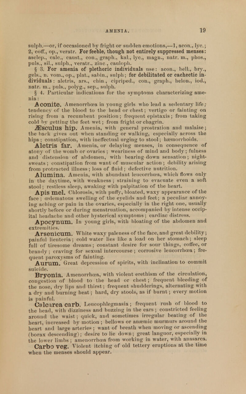 sulph.—or, if occasioned by fright or sticlden emotions,—1, aeon., l.yc.; 2, coff., op., veratr. For feeble, though not entirely suppressed menses: asclep., calc, caust., con., graph., kal., lyc, magn., natr. m., phos., puis., sil., sulph., veratr., zinc, caulopli. § 3. For amenia of plethoric individuals use: aeon., hell., bry., gels., n. vom., op., plat., sahin., sulph; for debilitated or cachectic in- dividuals : aletris, ars., chin , cipriped., con., graph., helon., iod., natr. m., puis., polyg., sep., sulph. § 4. Particular indications for the symptoms characterizing ame- nia : Aconite. Amenorrhoea in young girls who lead a sedentary life; tendency of the blood to the head or chest; vertigo or fainting on rising from a recumbent position; frequent epistaxis; from taking cold l>v oettinsr the feet wet; from fright or chagrin. .ffiSCUlUS hip. Amenia, with general prostration and malaise; the back gives out wlien standing or walking, especially across the hips ; constipation, with ineffectual urging to stool; haemorrhoids. Aletris far. Amenia, or delaying menses, in consequence of atony of the womb or ovaries ; weariness of mind and body ; fulness and distension of abdomen, with bearing down sensation; night- sweats; constipation from want of muscular action; debility arising from protracted illness; loss of fluid; defective nutrition. Alumina. Amenia, with abundant leucorrha*a, which flows only in the daytime, with weakness ; straining to evacuate even a soft stool; restless sleep, awaking with palpitation of the heart. Apis mel. Chlorosis, with puffy, bloated, waxy appearance of the face ; edematous swelling of the eyelids and feet; a peculiar annoy- ing aciiing or pain in the ovaries, especially in the right one, usually shortly before or during menstruation, accompanied by intense occip- ital headache and other hysterical symptoms ; cardiac distress. Apocynum. In young girls, with bloating of the abdomen and extremities. Arsenicum. White waxy paleness of the face, and great debility; painful lienteria; cold water lies like a load on her stomach; sleep full of tiresome dreams; constant desire for sour things, coffee, or brandy; craving for sexual intercourse ; corrosive leucorrhoea ; fre- quent paroxi sms of fainting. Aurum. Great depression of spirits, with inclination to commit suicide. Bryonia. Amenorrhoea, with violent erethism of the circulation, congestion of blood to the head or chest; frequent bleeding of the nose, dry lips and thirst; frequent shudderings, alternating with a dry and burning heat; hard, dry stools, as if burnt; every motion is painful. Calcarea Carb. Leucophlegmasia; frequent rush of blood to the head, with dizziness and buzzing in the ears ; constricted feeling around the waist; quick, and sometimes irregular beating of the heart, increased by motion ; bellows or anjemic murmurs around the heart and large arteries ; want of breath when moving or ascending (borax descending); desire to lie down; great languor, especially in the lower limbs ; amenorrhoea from working in water, with anasarca. Carbo Veg. Violent itching of old tettery eruptions at the time when the menses should appear.